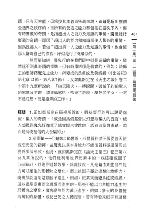 蹟，只有天主能。因為按其本義或狹義來說，奇蹟是超出整個

受造界之秩序的，而所有的受造之能力都包括在這秩序內。但

有時廣義的奇蹟'是指超出人之能力及知識的事情。魔鬼能行            467
廣義的奇蹟，即因了超出人的能力和知識而使人驚奇的事情。

因為就連人，若做了超出另一人之能力及知識的事情，也會使            第

那人驚奇自己的作為，好似是行了奇蹟似的。                   集
      然而要知道，魔鬼行的在我們眼中似是奇蹟的事情，雖         第

然達不到真奇蹟的標準，但有時事情卻是真實的，例如:法郎            一

玉的巫師藉魔鬼之能力，所變成的是真蛇及真蝦蝶( <<出谷紀》         是
第七章 12 節，第八章 7 節)   ;又如奧斯定在《天主之城》卷二    也
                                       自伺


十第十九章所說的，       r 由天降火，一轉瞬間，毀滅了約伯聖人    電
的家僕及羊群;或狂風怒吼，吹倒了房屋，壓死其子女。一定            之
                                       謀

不是幻想，而是撒彈的工作。」                         ~




釋疑    1 .正如奧斯定在那裡所說的，假基督行的可以說是虛
假、騙人的奇蹟，       r 或是因為假基督以幻想欺騙人的五官，使

人感覺到魔鬼好像做了他實際未曾做的;或者若是真奇蹟，然

而是為使相信的人受騙的」。

      2. 前面第一 --0 題第二節曾說，形體質料並不服從善天使

或惡天使的指揮，故魔鬼以其本身能力不能使質料從這個形式

變為那個形式。但是，就如奧斯定在《論天主聖三》卷三第八
及九章所說的，他們能利用世界元素中的一些胚種或因子
(semina)   ，以達到這類效果。為此該說，凡是藉由某些自然能

力可以產生的形體物之變化，而上述因子屬於這類自然能力，

魔鬼都能運用這類因子產生，例如: I吏某東西變為蛇或蝦頓，

這些能是從東西之腐爛而產生的。那些不能以自然能力產生的

形體物之變化，魔鬼絕無能力真正產生，例如:將人的身體變

為禽獸的身體，或使已死之人體復活。若有時看來似乎有這樣
 
