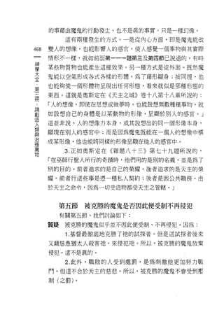 的事藉由魔鬼的行動發生，也不是真的事實，只是一種幻像。

          這有兩種發生的方式。一是從內心方面，即是魔鬼能改
叫   變人的想像，也能影響人的感宮，使人感覺一個事物與其實際
一
神   情形不一樣，就如前面第一一一題第三及第四節己說過的。有時

學   某些物質物也能產生這種效果。另一種方式是從外面。既然魔
大   鬼能以空氣形成各式各樣的形體，為了藉形顯身;按同理，他
全   也能夠使一個形體物呈現出任何形態，看來就似是那種形態的
第
三   東西。這就是奧斯定在《天主之城》卷十八第十八章所說的:

冊   「人的想像，即使在思想或做夢時，也能設想無數種種事物，就
，   如設想自己的身體是以某動物的形像，呈顯於別人的感官 o J
諦   這並非說，人的想像力本身，或其設想出的同一個形像本身，
創
造   顯現在別人的感官中;而是因為魔鬼既能在一個人的想像中構

人   成某形像，他也能將同樣的形像呈顯在他人的感宮中。
類         3. 正在日奧斯定在《雜題八十三》第七十九題所說的‘
與   「在巫師行聖人所行的奇蹟時，他們用的是別的名義，並是為了
治
理   別的白的。前者追求的是自己的榮耀，後者追求的是天主的榮

萬   耀。前者行這些事是憑一種私人契約;後者是因公共職務，由
物   於天主之命令，因為一切受造物都受天主之管轄。」



         第五節   被克勝的魔鬼是否因此便受制不再侵犯

         有關第五節，我們討論如下:

    質疑    被克勝的魔鬼似乎並不因此便受制、不再侵犯。因為:

          1 .基督最徹底地克勝了祂的試探者。但是這試探者後來
    又藉恁患猶太人殺害祂，來侵犯祂。所以，被克勝的魔鬼放棄
    侵犯，這不是真的。

          2. 此外，戰敗的人受到處罰，是為刺激他更加努力戰
    鬥。但這不合於天主的慈悲。所以，被克勝的魔鬼不會受到壓

    制(之罰)。
 