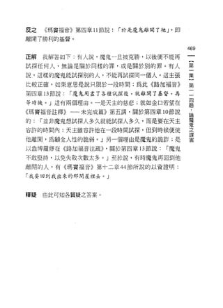 皮之   《瑪竇福音》第四章 11 節說:   í 於是魔鬼離開了祂 J '即

離開了勝利的基督。

                                          469
正解   我解答如下:有人說，魔鬼一旦被克勝，以後便不能再

試探任何人，無論是關於同樣的罪，或是關於別的罪。有人                第

說，這樣的魔鬼能試探別的人，不能再試探同一個人。這主張               集

比較正確，如果意思是說只限於一段時間;為此《路加福音》               第

第四章 13 節說:   í 魔鬼用盡了各種試探後，就離開了基督，再        一

等時機。」這有兩個理由。一是天主的慈悲;就如金口若望在               單
《瑪竇褔音註釋》一一未完成篇》第五講，關於第四章 10 節說            論
                                          魔
的:   í 並非魔鬼想試探人多久就能試探人多久，而是要在天主
                                          鬼
容許的時問內;天主雖容許他在一段時問試探，但到時候便使               之
                                          謀

他離開，為顧全人性的脆弱。」另一個理由是魔鬼的詭詐;是               害


以盎博羅修在《路加福音注疏)) ，關於第四章 13 節說:      í 魔鬼

不敢堅持，以免失敗次數太多。」至於說，有時魔鬼再回到他

離開的人，有《瑪竇福音》第十二章 44 節所說的以資證明:

「我要回到我出來的那間屋裡去。」



釋疑   由此可知各質疑之答案。
 