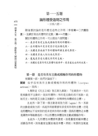第   一        一   五   題
                               體            祖   物   之
                       也   形   一       -又   周   掛   一   市   用
                       間
                                       H如               ←
470                                         前
 一
 神
 學       隨後要討論的是形體受造物之作用(參看第一 0 六題引

 大    言) ，及歸於某些形體物的定數(第一一六題)。
 全       關於形體物之作用，可以提出六個問題:
 ﹒
 第       一、是否有具有主動或積拯作用的形體物。

 三       二、在形體物中是否有因子式月丕種之理。

 冊       三、天體是否為藉下界形體物所發生者之原因。
 論       四、天體是否為人性行為之原因。
 劃
 造       五、魔鬼是否受天體之作用的支配。

 人       六、天體在受其作用之影響的東西中，是否產生必然的效果。

 想
 與
 治
          第一節      是否有具有主動或積極作用的形體物
 理
 萬       有關第一節，我們討論如下:

 物    質疑似乎沒有具有主動或積極作用的形體物 (corpus

      activum ì 。因為:
           1. 奧斯定《天主之城》卷五第九章說:                                  ï 在東西中，有的
      是被動而不主動的，就如形體物;有的是主動的而不被動，就

      如天主;有的是又主動又被動的，如精神性本體或自立體。」

           2. 此外，除了第一個主動者或效力因 (agens) 外，其餘
      的主動者或效力因，為起作用都需要有承受其作用的主體。但是

      在形體物以下沒有別的能承受其作用的本體，因為形體物之本體

      是萬物中等級最低的。所以形體性本體沒有主動或積極作用。

           3. 此外，凡形體性本體都有量度。但是量度妨礙本體之

      活動及作用，因為量度包圍並淹沒本體，例如:有雲的空氣就
 