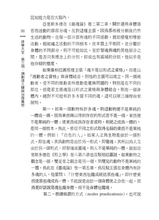 認知能力是在大腦內。

           亞里斯多德在《靈魂論》卷二第二章，關於運用身體器

30   官而活動的那部分魂，反對這種主張，因為那些被分割後仍然
一    生活的動物，在每一部分都有魂的不同活動，就如感覺和嗜慾
神
學    活動。假如魂之活動的不同根本，在本質上不相同，並分屬於

大    身體的不同部分，貝 IJ 不可能如此。至於智魂與魂的其他部分之

全    間，是否只有理念上的分別，抑或也有區域的分別，他似乎是
第    抱存疑的態度。
三
冊          如果像柏拉圖那樣主張「魂不是以形式之資格 J '而是以

論    「推動者之資格」與身體結合，貝 IJ 他的主張可以成立。同一個被
創    動者，受不同的推動者所推動是毫無問題的，特別是在不同的
造    部位。但是若主張魂是以形式之資格與身體結合，頁。在一個身
人
類    體內，絕對不可能有許多本質不同的魂。這可以用三個理由來

與    說明。

治          第一，如果一個動物有許多魂，貝 IJ 這動物便不是單純的
理    一體或一個。因為東西藉以得到存在的形式若不是一個，東西便
萬
     不是單純的一體;使東西成為存在者或物，和使之成為一體的，
物
     是同一個根本。為此，那從不同之形式取得名稱的東西不是單純

     的一體，例如:    r 白色的人」。如果人之為生物是由於一個形

     式，即生魂;其為動物是由於另一形式，即覺魂;其所以為人又
     由於另一個形式，即智魂或靈魂，貝 IJ 人不是單純的一體。就如亞

     里斯多德在《形上學》卷八第六章也反駁柏拉圖說，如果動物之
     觀念是一個，雙足者之觀念是另一個，貝 IJ 雙足的動物不是單純的

      體。為此在《靈魂論》卷一第五章，為反駁主張在身體內有許

     多魂的人，他質問:     r 什麼東西包攏或統括那些魂 J '即什麼東

     西使那些魂成為一體。不能說是由於一個身體使之合在-起，因

     為更好該說是魂包攏身體，而不是身體包攏魂。

           第二，根據稱謂的方式 (modus   praedicationis) ，也可說
 