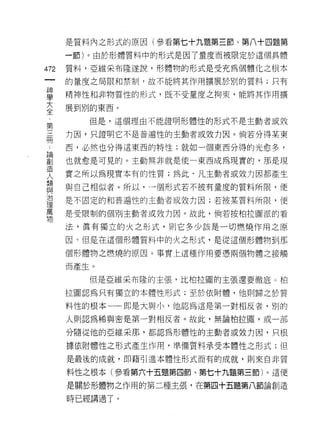 是質料內之形式的原因(參看第七十九題第三節、第八十四題第

      一節)。由於形體質料中的形式是因了量度而被限定於這個具體

472   質料，亞維采布隆遂說，形體物的形式是受充為個體化之根本
 一    的量度之局限和禁制，故不能將其作用擴展於另 IJ 的質料;只有
 神
 學    精神性和非物質性的形式，既不受量度之拘束，能將其作用擴

 大    展到別的東西。

 全       但是，這個理由不能證明形體性的形式不是主動者或效
 第    力因，只證明它不是普遍性的主動者或效力因。倘若分得某東
 三
 闊    西，必然也分得這東西的特性;就如一個東西分得的光愈多，

 論    也就愈是可見的。主動無非就是使一東西成為現實的，那是現

 創    實之所以為現實本有的性質;為此‘凡主動者或效力因都產生
 造    與自己相似者。所以，一個形式若不被有量度的質料所限，便
 人
 類    是不固定的和普遍性的主動者或效力因;若被某質料所限，便

 與    是受限制的個別主動者或效力因。故此，倘若按柏拉圖派的看

 治    法，真有獨立的火之形式，貝 IJ 它多少該是一切燃燒作用之原
 理    因 η 但是在這個形體質料中的火之形式，是從這個形體物到那
 萬
 物    個形體物之燃燒的原因。事實上這種作用要憑兩個物體之接觸

      而產生。

         但是亞維采布陸的主張，比柏拉圓的主張還要徹底。柏

      拉圖認為只有獨立的本體性形式;至於依附體，他則歸之於質

      料性的根本一一即是大與小，他認為這是第一對相反者，別的

      人則認為稀與密是第一對相反者。故此，無論柏拉園，或一部

      分隨從他的亞維采那，都認為形體性的主動者或效力因，只根

      據依附體性之形式產生作用，準備質料承受本體性之形式;但

      是最後的成就，即藉引進本體性形式而有的成就，員 IJ 來自非質

      料性之根本(參看第六十五題第四節、第七十九題第三節)。這便

      是關於形體物之作用的第二種主張，在第四十五題第八節論創造

      時已經講過了。
 
