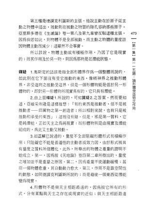 第三種是德誤克利圖斯的主張，他說主動在於原子從主

動之物體中溢出，被動則在被動之物質的隙孔容納那些原子。

亞里斯多德在《生滅論》卷一第八及第九章曾反駁這種主張。             473
因為倘若如此，則物體不是全部被動，而主動之物體的量度該

因物體主動而減少;這顯然不合事實。                       第

     所以該說，物體主動或有積極作用，乃因了它是現實            集

的;而其作用及於另一物，貝 IJ 因為那物是在潛能狀態。            第

                                         五
釋疑   1 .奧斯定的話該是指全部形體界作為一個整體而說的，          題

如此則在它下面沒有受它推動的東西，像精神界之推動形體               為

界，非受造物之推動受造界。但是一個形體物能是低於另一形             形
                                        體

體物的，郎對男一形體物所現實具有的，它只具有潛能。               戶Z
                                        〉ι




     2. 由上面釋疑 1 .所說的，可知置疑 2. 之答案。然而要知   物
                                        之
道，亞維采布隆是這樣推想:      r 有的東西是推動者，但不是被      作
                                        用
推動者一一即萬物之第一創造者;所以相對來說，也有只是被

推動和承受的東西 J   ;這裡沒有錯。但是，那是第一質料，它

是純潛能，正如天主之為純現實;而形體物則是由現實及潛能

組成的，為此又主動又被動。
     3. 如正解己說過的，量度不全面阻礙形體形式有積極作

用;只阻礙它不能是普遍性的主動者或效力因，由於形式被具

有量度之質料所個體化。此外，所舉出的物體之重量的證明不

能成立。第一，因為按《天地論》卷四第二章所指出的，量度

之增加並不是重量之原因。第二，因為重量不使運動緩慢;甚

而一個物體愈重，其自動動力愈大。第三，作用不是靠空間性

的動態，相同德諒克利圖斯所說的;而是藉使一個東西從潛能

變為現實。
     4. 形體物不是與天主相距最遠的，因為按它所有的形

式，分有某點與天主之存在或現實的近似;與天主相距最遠
 