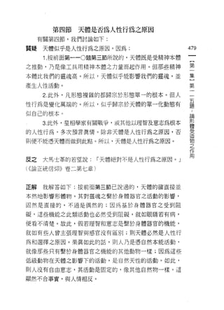 第四節   天體是否為人性行為之原因
     有關第四節，我們討論如下:

質聽    天體似乎是人性行為之原因。因為:                 479
      1. 按前面第一 -0題第三節所說的，天體既是受精神本體

之推動，乃是像工具用精神本體之力量而起作用。但那些精神            第
本體比我們的靈魂高。所以，天體似乎能影響我們的靈魂，並            集

產生人性活動。                                第

      2. 此外，凡形態複雜的都歸宗於形態單一的根本。但人       一
性行為是變化萬端的。所以，似乎歸宗於天體的單一化動態有            量
似自己的根本。                                直悶

      3. 此外，星相學家有關戰爭，或其他以理智及意志為根本      形
                                       體

的人性行為，多次預言真情。除非天體是人性行為之原因，否            雲
則便不能憑天體而做到此點。所以，天體是人性行為之原因。            2
                                       JE


                                       作
                                       用
皮之    大馬士革的若望說:    r 天體絕對不是人性行為之原因。」
( (<論正統信仰》卷二第七章)


正解    我解答如下:按前面第三節己說過的，天體的確直接並

本然地影響形體物。其對靈魂之繫於身體器官之活動的影響，

固然是直接的，不過是偶然的;因為基於身體器官之受到阻

礙‘這些機能之此類活動也必然受到阻礙，就如眼睛若有病，

便看不清楚。故此，假若理智和意志是繫於身體器官的機能，

就如有些人曾主張理智與感官沒有區別;買 IJ 天體必然是人性行

為和選擇之原因。果真如此的話，貝 IJ 人乃是憑自然本能活動，

就像那些只有繫於身體器官之機能的其他動物一樣;因為這些

低級動物在天體之影響下的活動，是自然天性的活動。如此，

則人沒有自由意志，其活動是固定的，像其他自然物一樣。這

顯然不合事實，與人情相反。
 