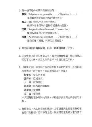 3. 每一道問題的結構均為四個段落:

     質窺(   Ad primum sic    proc巴ditur . ... . . /   Objection 1 . . .. . . )
          舉出數個與此論點相反的對立意見。

     反之( Sed   conta / On the contrary )
          根據作者多瑪斯的觀點引經據典的言論。

     正解( Respondeo dic巴ndum quod / 1 answer that)

          闡述多瑪斯自己的主張與分析。
     釋疑(   Ad primum ergo dicendum. . .. . . / Reply 0句. 1 . ..... )
          逐條回應「質疑」列舉的反對意見。



4. 單冊結構包括編輯說明、目錄、結構樹狀園、正文。



5. 正文中首次出現的歷史人名、書名和教會會議，皆以括號註

     明拉丁文名稱，以及人物的生卒、會議的起迄年代。



6.   <<神學大全》中引用許多古時和教會早期的著作，多瑪斯提

     及作者時不直呼其名，而以尊稱表示，例如:

       哲學家:亞里斯多德
       註釋家:亞威洛哀


       大師:彼得隆巴
       神學家:納西盎的額我略

       法學家:柴爾穌

       宗徒:聖保祿
     中文版隨從聖多瑪斯的用法，以祖體字表示對古代學者的尊

     敬。


7. 聖經卷名、人名與章節的摘錄，主要根據天主教思高聖經學

     會發行的聖經。若有不符之處，買 IJ按照周克勤神父覆函譯者
 