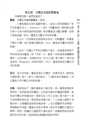 第五節天體是否能影響魔鬼

     有關第五節，我們討論如下:

質疑天體似乎能影響魔鬼。因為:                           481

      1 .魔鬼是按月亮的盈虧折磨人，這些人因而被稱為「受
月球影響的狂人 j (lunaticus) ，還有《瑪竇福音》第四章 24 節   第
及第卡七章 14 節所說的為憑據。除非魔鬼受天體之影響，否則            集

不會是這樣。所以，魔鬼受天體之作用的影響。                     第

      2 此外，行妖術的是面朝某些星座、呼喚魔鬼。若魔鬼           一

不繫於天體，便不會藉天體呼喚。所以，魔鬼受天體之作用的               臺
影響。
                                          直間

      3. 此外，天體比下界的形體物力量大，但是能用某些下          形
                                          體

界的東西抵制魔鬼，即「用草、石、動物，特別是某些響聲和               雲
                                          1旦

聲音，以及形像 J '如奧斯定在《天主之城》卷十第十一章引述            物
                                          之
波菲里(   Porphyrio )的話所說的。所以，魔鬼更該受天體之作      作
                                          用
用的影響。




反之    按天性等級，魔鬼是高於天體的。按奧斯定在《創世紀

字義新探》卷十二第十六章所說的，       1"主動者高於被動者」。所
以魔鬼不受天體之作用的影響。



正解    我解答如下:關於魔鬼有三種主張。第一種是亞里斯多

德派的，他們認為沒有魔鬼;在巫術中歸功於魔鬼的事情，都

是由天體之作用產生的。奧斯定在《天主之城》卷十第十一章
引述玻爾菲里的話，便在影射這種主張:「人在地上發明了各
種法術，以便獲致星辰的各種效果。」這主張顯然不合真理。

憑經驗就可知道，魔鬼行的許多事情，絕非用天體的力量足以
解釋，例如:附魔的人講他們不會的語言，背誦他們從來沒學

過的詩句和文章，巫術家使石像講話和動作等事。
 