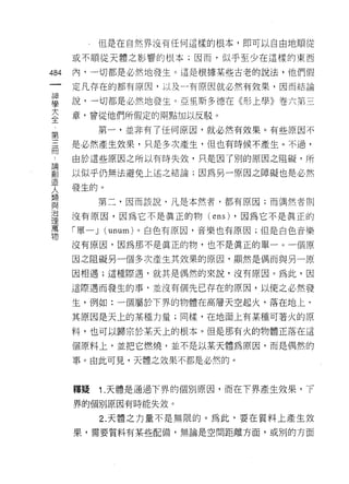 但是在自然界沒有任何這樣的根本，即可以自由地順從

      或不順從天體之影響的根本;因而，似乎至少在這樣的東西

484   內，一切都是必然地發生。這是根據某些古老的說法，他們假
 一    定凡存在的都有原因，以及一有原因就必然有效果，因而結論
 神
 學    說，一切都是必然地發生。亞里斯多德在《形上學》卷六第三
 大    章，曾從他們所假定的雨點加以反駁。
 全            第一，並非有了任何原因，就必然有效果。有些原因不
 第
 三    是必然產生效果，只是多次產生，但也有時候不產生。不過，

 間    由於這些原因之所以有時失效，只是因了別的原因之阻礙，所
 論    以似乎仍無法避免上述之結論;因為另一原因之障礙也是必然
 副    發生的。
 造
 人         第二，因而該說，凡是本然者，都有原因;而偶然者則

 類    沒有原因，因為它不是真正的物(      ens)   ，因為它不是真正的
 與    「單一 J   (unum) 。白色有原因，音樂也有原因;但是白色音樂
 治
 理    沒有原因，因為那不是真正的物，也不是真正的單一。一個原

 萬    因之阻礙另一個多次產生其效果的原因，顯然是偶而與另一原
 物    因相遇;這種際遇，就其是偶然的來說，沒有原因。為此，因

      這際遇而發生的事，並沒有個先已存在的原因，以使之必然發

      生，例如:一個屬於下界的物體在高層天空起火，落在地上，
      其原因是天上的某種力量;同樣，在地面上有某種可著火的原

      料，也可以歸宗於某天上的根本。但是那有火的物體正落在這

      個原料上，並把它燃燒，並不是以某天體為原因，而是偶然的

      事。由此可見，天體之效果不都是必然的。



      釋疑      1 .天體是通過下界的個別原因，而在下界產生效果，下
      界的個別原因有時能失效。

              2. 天體之力量不是無限的。為此‘要在質料上產生效
      果，需要質料有某些配備，無論是空間距離方面，或別的方面
 
