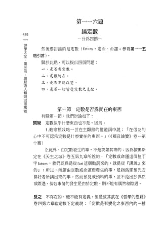 第一一六題
                       扭   {    數
486                    柵   疋    怖
 一                     山   扭
 神                     川
 學         然後要討論的是定數 (fatum '定命、命運;參看第一一五
 大    題引言)。
 全
 第         關於此點，可以提出四個問題:

 三         一、是否有定數。

 冊         二、定數何在。
 ，         三、是否不能改變。
 請
 創         四、是否一切皆受定數之支配。

 造
 人
 類
 與             第一節定數是否為實在的東西

 治         有關第一節，我們討論如下:

 理    質疑    定數似乎什麼東西也不是。因為:
 萬
            1 .教宗額我略一世在主顯節的證道詞中說:         í 在信友的
 物
      心中不可認為定數是什麼實在的東西。 J (<<褔音論贊》卷一第

      十篇)

            2. 此外，由定數發生的事，不是突如其來的:因為按奧斯

      定在《天主之城》卷五第九章所說的，             í 定數或命運這個拉 T

      字 fatum '我們認為是從 fari 這個動詞來的，就是從『講說』來
      的J    ;所以，所謂由定數或命運而發生的事，是指為那預先安

      排好者所講出來的事。然而預見或預料的事，並不是出於偶然

      或際遇。倘若事情的發生是由於定數，則不能有偶然和際遇。



      反之不存在的，便不能有定義。但是波其武在《哲學的慰藉》

      卷四第六章給定數下定義說:            í 定數是有變化之東西內的一種
 