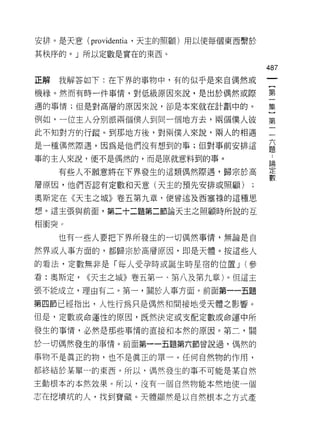 安排。是天意 (providentia '天主的照顧)用以便每個東西繫於

其秩序的。」所以定數是實在的東西。

                                       487
正解   我解答如下:在下界的事物中，有的似乎是來自偶然或

機緣。然而有時一件事情，對低級原因來說，是出於偶然或際            第

遇的事情;但是對高層的原因來說，卻是本來就在計劃中的。            集

例如，一位主人分別派兩個僕人到同一個地方去，兩個僕人彼            第
此不知對方的行蹤。到那地方後，對兩僕人來說，兩人的相遇            一
是一種偶然際遇，因為是他們沒有想到的事;但對事前安排這            益

事的主人來說，便不是偶然的，而是原就意料到的事。
                                       E間
     有些人不願意將在下界發生的這類偶然際遇，歸宗於高          臺
層原因，他們否認有定數和天意(天主的預先安排或照顧)

奧斯定在《天主之城》卷五第九章，便曾述及西塞祿的這種思

想。這主張與前面，第二十二題第二節論天主之照顧時所說的互

相衝突 c

     也有一些人要把下界所發生的一切偶然事情，無論是自

然界或人事方面的，都歸宗於高層原因，即是天體。按這些人

的看法，定數無非是「每人受孕時或誕生時星宿的位置 J (參

看:奧斯定，   <<天主之城》卷五第一、第八及第九章)。但這主
張不能成立，理由有二。第一，關於人事方面。前面第一一五題

第四節已經指出，人性行為只是偶然和間接地受天體之影響。
但是，定數或命運性的原因，既然決定或支配定數或命運中所

發生的事情，必然是那些事情的直接和本然的原因。第二，關

於一切偶然發生的事情。前面第一一五題第六節曾說過，偶然的

事物不是真正的物，也不是真正的單一。任何自然物的作用，
都終結於某單一的東西。所以，偶然發生的事不可能是某自然

主動恨本的本然效果。所以，沒有一個自然物能本然地使一個

志在挖墳坑的人，找到寶藏。天體顯然是以自然根本之方式產
 