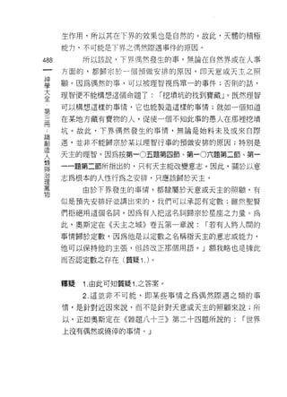 生作用，所以其在下界的效果也是自然的。故此，天體的積極
      能 11 司不可能是 F 界之偶然際遇事件的原因。

488        所以該說，下界偶然發生的事，無論在自然界或在人事
 一    方面的，都歸宗於一個預做安排的原因，即天意或天主之照
 神
 學    顧。因為偶然的事，可以被理智視為單一的事件;否則的話，

 大    理智便不能構想這個命題了:        I 挖墳坑的找到寶藏」。既然理智
 全    可以構想這樣的事情，它也能製造這樣的事情;就如一個知道
 第
 三    在某地方藏有寶物的人，促使一個不知此事的愚人在那裡挖墳

 冊    坑。故此，下界偶然發生的事情，無論是始料未及或來自際
 論    遇，並非不能歸宗於某以理智行事的預做安排的原因;特別是
 創
      天主的理智。因為按第一0五題第四節、第一0 六題第二節、第一
 造
 人    一一題第二節所指出的，只有天主能改變意志。因此，關於以意

 類    志為根本的人性行為之安排，只應該歸於天主。
 與         由於下界發生的事情，都隸屬於天意或天主的照顧，有
 治
 理    似是預先安排好並講出來的，我們可以承認有定數;雖然聖賢

 萬    們拒絕用這個名詞，因為有人把這名詞歸宗於星座之力量。為
 物    此，奧斯定在《天主之城》卷五第一章說:         I 若有人將人闊的

      事情歸於定數，因為他是以定數之名稱指天主的意志或能力，

      他可以保持他的主張， {旦該改正那個用語。」額我略也是據此

      而否認定數之存在(質疑 1 . )。



      釋疑   1. 由此可知質疑 1. 之答案。

           2. 這並非不可能，即某些事情之為偶然際遇之類的事

      情，是針對近因來說，而不是針對天意或天主的照顧來說;所

      以，正如奧斯定在《雜題八十三》第二十四題所說的:          I 世界
      上沒有偶然或僥{幸的事情。」
 