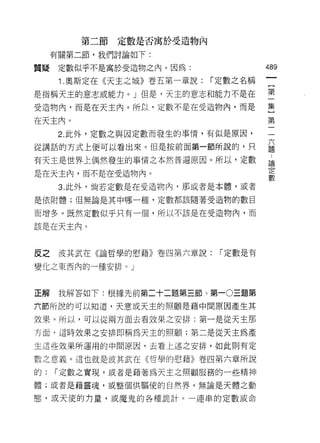 第二節定數是否寓於受造物內

     有關第二節，我們討論如下:

質疑    定數似乎不是寓於受造物之內。因為:               489
      1 .奧斯定在《天主之城》卷五第一章說: í 定數之名稱
是指稱天主的意志或能力。 J 但是，天主的意志和能力不是在         第
受造物內，而是在天主內。所以，定數不是在受造物內，而是           丟

在天主內。                                 第
      2. 此外，定數之與因定數而發生的事情，有似是原因，

從講話的方式上便可以看出來。但是按前面第一節所說的，只           益
有天主是世界上偶然發生的事情之本然普遍原因。所以，定數            由
是在天主內，而不是在受造物內。                       定
                                      數
      3. 此外，倘若定數是在受造物內，那或者是本體，或者

是依附體;但無論是其中哪一種，定數都該隨著受造物的數目

而增多。既然定數似乎只有一個，所以不該是在受造物內，而

該是在天主內。



反之    波其武在《論哲學的慰藉》卷四第六章說:    ["定數是有

變化之東西內的一種安排。」



正解    我解答如下:根據先前第二十二題第三節、第一 0 三題第

六節所說的可以知道，天意或天主的照顧是藉中間原因產生其

效果。所以，可以從兩方面去看效果之安排:第一是從天主那
方面，這時效果之安排即稱為天主的照顧;第二是從天主為產

生這些效呆所運用的中間原因，去看上述之安排，如此則有定

數之意義。這也就是波其武在《哲學的慰藉》卷四第六章所說

的:   ["定數之實現，或者是藉著為天主之照顧服務的一些精神

體;或者是藉靈魂，或整個供驅使的自然界，無論是天體之動

態，或天使的力量，或魔鬼的各種詭計。一連串的定數或命
 
