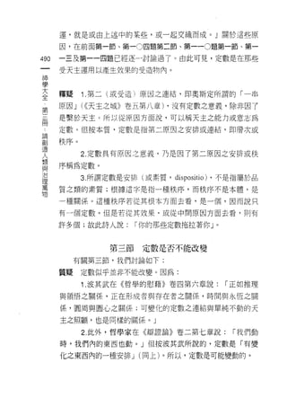 運，就是或由上述中的某些，或一起交織而成。 J 關於這些原

       因，在前面第一節、第一0 四題第二節、第一 -0題第一節、第一

490    一三及第一一四題已經逐一討論過了。由此可見，定數是在那些

       受天主運用以產生效果的受造物內。
神
學

三      種疑    1 第二(或受造〉原因之連結，即奧斯定所謂的「一串
草      原因 J (((天主之城》卷五第八章) ，沒有定數之意義，除非因了
冊      是繫於天主己所以從原因方面說，可以稱天主之能力或意志為
       定數。但按本質，定數是指第二原因之安排或連結，即層次或

謂秩序。
JSl.
             2. 定數具有原因之意義，乃是因了第二原因之安排或秩
人
類
       序稱為定數。
且2
/口
             3. 所謂定數是安排(或素質，   dispositio)   ，不是指屬於品
1里
萬
       質之類的素質;根據這字是指一種秩序，而秩序不是本體，是
物
       一種關係。這種秩序若從其根本方面去看，是一個，因而說只

       有一個定數。但是若從其放果，或從中間原因方面去看句則有

       許多個;故此詩人說:     I 你的那些定數拖拉著你 J         0




                 第三節定數是否不能改變
            有關第三節，我們討論如下:

       質疑    定數似乎並非不能改變。因為:

             1 .波其武在《哲學的慰藉》卷四第六章說:               I 正如推理

       與領悟之關係，正在形成者與存在者之關{系，時間與永恆之關

       係，圓周與圓心之關係;可變化的定數之連結與單純不動的天

       主之照顧，也是同樣的關係。」

             2. 此外，哲學家在《辯證論》卷二第七章說:               I 我們動

       時，我們內的東西也動。」但按波其武所說的，定數是「有變

       化之東西內的一種安排 J (同上)。所以，定數是可能變動的。
 