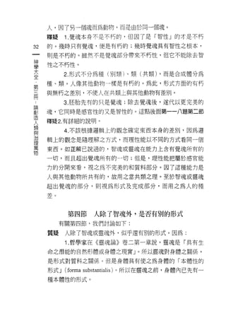 人，因了另一個魂而為動物，而是由於向一個魂。
     釋疑     1 .覺魂本身不是不朽的，但因了是「智性」的才是不朽
32   的。幾時只有覺魂，便是有朽的;幾時覺魂具有智性之根本，
一    則是不朽的。雖然不是覺魂部分帶來不朽性，但它不能除去智
神
學    性之不朽性。

大           2. 形式不分為種(另 iJ 類卜類(共類) ，而是合成體分為
全    種、類。人像其他動物一樣是有朽的。為此，形式方面的有朽
﹒    與無朽之差別，不使人在共類土與其他動物有差別。
第
..
三論          3. 胚胎先有的只是覺魂;除去覺魂後，遂代以更完美的
劃
間造   魂，它同時是感官性的又是智性的。這點後面第一一八題第二節
人
     釋疑 2. 有詳細的說明。
類
與           4. 不該根據邏輯上的觀念確定東西本身的差別，因為邏
治
理    輯上的觀念是隨理解之方式，而理性能以不同的方式看同一個
萬
物    東西。如正解己說過的，智魂或靈魂在能力上含有覺魂所有的

     一切，而且超出覺魂所有的一切;但是，理性能把屬於感官能

     力的分開來看，視之為不完美的和質料部分。因了這種能力是

     人與其他動物所共有的，故用之當共類之理。至於智魂或靈魂

     超出覺魂的部分，員 IJ 視為形式及完成部分，而用之為人的種

     差。



            第四節    人除了智魂外，是否有別的形式
          有關第四節，我們討論如下:

     質疑     人除了智魂或靈魂外，似乎還有別的形式。因為:

            1 .哲學家在《靈魂論》卷二第一章說，靈魂是「具有生
     命之潛能的自然形體或身體之現實」。所以靈魂對身體之關係'

     是形式對質料之關係。但是身體具有使之為身體的「本體性的

     形式 J   (forma substantialis) 。所以在靈魂之前，身體內已先有一
     種本體性的形式。
 