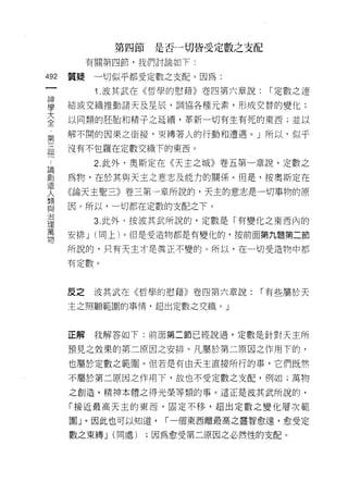 第四節    是否一切皆受定數之支配
         有關第四節，我們討論如下:
做
    質疑    一切似乎都受定數之支配。因為:
一
神         1 .波其武在《哲學的慰藉》卷四第六章說:   ["定數之連

學   結或交織推動諸天及星辰，調協各種元素，形成交替的變化;
大   以同類的胚胎和精子之延續，革新一切有生有死的東西;並以
全   解不間的因果之銜接，束縛著人的行動和遭遇。」所以，似乎
第
三   沒有不包羅在定數交織下的東西。

闊         2. 此外，奧斯定在《天主之城》卷五第一章說，定數之
論   為物，在於其與天主之意志及能力的關係。但是，按奧斯定在
創   《論天主聖三》卷三第一章所說的，天主的意志是一切事物的原
造
人   因。所以‘一切都在定數的支配之下。

類         3. 此外，按波其武所說的，定數是「有變化之東西內的
與   安排 J (同上)。但是受造物都是有變化的，按前面第九盟第二節
治   所說的，只有天主才是真正不變的。所以，在一切受造物中都
理
萬   有定數。

物
    反之    波其武在《哲學的慰藉》卷四第六章說:     ["有些屬於天

    主之照顧範圍的事情，超出定數之交織。」



    正解    我解答如下:前面第二節已經說過，定數是針對天主所

    預見之效果的第二原因之安排。凡屬於第二原因之作用下的，
    也屬於定數之範圈。但若是有白天主直接所行的事，它們既然

    不屬於第二原因之作用下，故也不受定數之支配，例如;萬物

    之創造，精神本體之得光榮等類的事。這正是波其武所說的，

    「接近最高天主的東西，固定不移，超出定數之變化層次範

    圈」。因此也可以知道，     ["一個東西離最高之靈智愈遠，愈受定

    數之束縛 J (同處)   ;因為愈受第二原因之必然 1生的支配。
 