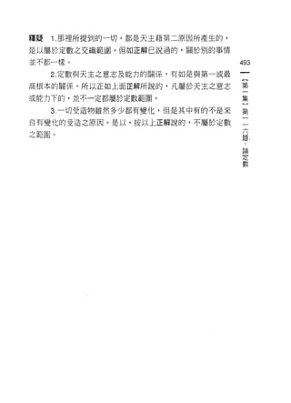 釋疑   1 .那裡所提到的一切，都是天主藉第二原因所產生的，
是以屬於定數之交織範圈。但如正解己說過的，關於別的事情

並不都一樣。                               493

     2. 定數與天主之意志及能力的闕 'f系，有如是與第一或最
高根本的關係。所以正如上面正解所說的，凡屬於天主之意志          第

或能力下的，並不一定都屬於定數範圈。                   集

     3 一切受造物雖然多少都有變化，但是其中有的不是來       第

自有變化的受造之原因。是以，按以上正解說的，不屬於定數          一

之範圈。                                 題，
                                      論
                                      定
                                      數
 