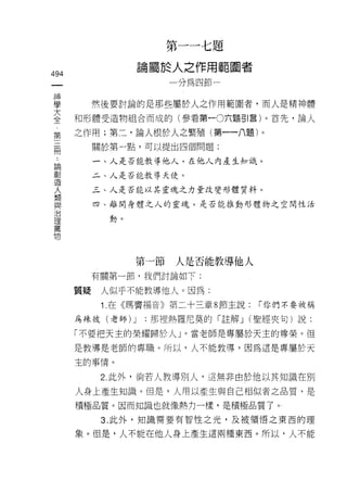 第一一七題
                         論屬於人之作用範圓者
494
 一                          一分為四節一
 神
 學            然後要討論的是那些屬於人之作用範圍者，而人是精神體
 大       和形體受造物組合而成的(參看第一0六題引言)。首先，論人
 全       之作用;第二，論人根於人之繁殖(第一一八題)。
 第
 三..          關於第一點，可以提出四個問題:

 間 論創         一、人是否能教導他人，在他人內產生知識。

     造        二、人是否能教導天使。
     人
     類        三、人是否能以其靈魂之力量改變形體質料。
     與
     治        四、離開身體之人的靈魂，是否能推動形體物之空間性活
     理
     萬          動。
     物



                     第一節     人是否能教導他人
              有關第一節，我們討論如下:

         質疑    人似乎不能教導他人。因為:
               1 .在《瑪竇福音》第二十三章 8 節主說:   r 你們不要被稱

         為辣彼(老師)     J   ;那裡熱羅尼莫的「註解 J (聖經夾旬)說:

         「不要把天主的榮耀歸於人」。當老師是專屬於天主的尊榮。但
         是教導是老師的專職。所以，人不能教導，因為這是專屬於天

         主的事情。

               2 此外，倘若人教導別人，這無非由於他以其知識在別
         人身上產生知識。但是，人用以產生與自己相l似者之品質，是
         積極品質。因而知識也就像熱力一樣，是積極品質了。 1

               3. 此外，知識需要有智性之光，及被領悟之東西的理

         象。但是，人不能在他人身上產生這兩種東西。所以，人不能
 