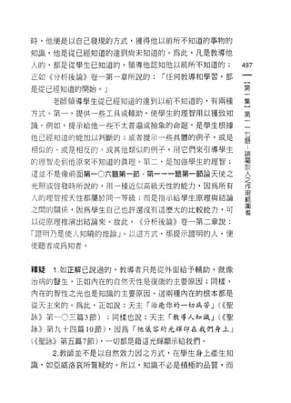 時，他便是以自己發現的方式，獲得他以前所不知道的事物的

知識，他是從已經知道的達到尚未知道的。為此，凡是教導他
人的，都是從學生已知道的，領導他認知他以前所不知道的;               497
正如《分析後論》卷一第一章所說的:          r 任何教導和學習，都

是從已經知道的開始。」                               第

     老師領導學生從已經知道的達到以前不知道的，有兩種             集

方式。第一，提供一些工具或輔助，使學生的理智用以獲致知               第

識 c 例如，提示給他一些不太普遍或抽象的命題句是學生根據             一

他已經知道的能加以判斷的;或者提示一些具體的例子，或是               星

相似的、或是相反的、或其他類似的例子，用它們來引導學生               論
的理智走到他原來不知道的真理。第二，是加強學生的理智;               屬
                                          自主
這並不是像前面第一 0 六題第一節、第一一一題第一節論天使之

光照或啟發時所說的，用一種近似高級天性的能力，因為所有
                                          人
                                          之
                                          作
                                          用
人的理智按天性都屬於同一等級;而是指示給學生原理與結論               車日
                                          圍
之間的關係，因為學生自己也許還沒有這麼大的比較能力，可               者

以從原理推演出結論來。故此，         <<分析後論》卷一第二章說:

「證明乃是使人知曉的推論」。以這方式，那提示證明的人，便

(吏聽者成為知者。



釋疑   1 .如正解己說過的，教導者只是從外面給予輔助，就像
治病的醫生。正如內在的自然天性是復康的主要原因;同樣，

內在的智性之光也是知識的主要原因。這兩種內在的根本都是

從天主來的。為此，正如說:天主「治癒你的一切病苦 J (<<聖

詠》第一 O 三篇 3 節)    ;同樣也說:天主「教導人知識 J (<<聖
詠》第九十四篇 10 節) ，因為「祂儀容的光輝印在我們身上」

( <<聖詠》第五篇 7 節)   ，一切都是藉這光輝顯示給我們。

     2. 教師並不是以自然效力因之方式，在學生身上產生知

識，如亞威洛哀所質疑的。所以，知識不必是積極的品質，而
 