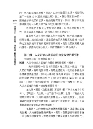 的，也可以這樣來解釋，他說，由於宗徒們的宣講，天使們知

      道了一些奧祕( <<厄弗所書註解》卷二，關於第三章 10 節)

500   因為由於宗徒們的宣講，有些奧祕實現了，例如:關於宗徒在
 一    那裡論到的，外邦人因了保祿的宣講而歸化的事。
 神
 學             2. 宗徒們直接受天主聖言之教導，但祂不是按其天主

 大    性，而是以其人性講話。故所舉之理由不能成立。

 全             3. 有些人連在現世也比某些天使偉大，但不是現實地，
 第    而是在潛力或功能方面;這是因為他們具有極高的愛德，能掙
 三    得比某些天使所享有的更高層級的真褔。就如我們說某種大樹
 間
 ﹒    的種子，按潛力比某小樹大，但按現實卻比小樹小得多。

 論
 創         第三節     人是否能~其靈魂的力量改變形體質料
 造         有關第三節，我們討論如下:
 人    質疑       人似乎能以其靈魂的力量改變形體質料 c 因為:
 類
 與             1 .教宗額我略一世在《對話錄》卷二第三十章說:       r聖

 治    人們行奇蹟'有時是靠祈禱，有時是憑能力;就如伯多祿是以
 理    祈禱使塔彼達復活( <<宗徒大事錄》第九章的節) ，以責斥使說
 萬    謊的阿納尼雅和撒斐辣死亡( <<宗徒大事錄》第五章 1 至 11
 物    節)   0   J 但是在行奇蹟的時候，形體質料上有一種變化。所以，

      人以其靈魂的力量，能改變形體質料。

               2. 此外，關於《迦拉達書》第三章 1 節「誰又迷惑了你們

      呢? J 那句話，     r 註解 J (拉丁通行本註解)上說:   r 有些人的

      眼睛非常有神，只用眼睛便能影響他人，特別是孩童。」除非

      靈魂的力量能改變形體質料，否則便不可能如此。所以，人以

      其靈魂的力量能夠改變形體質料。
               3. 此外，人的身體比其他低級形體高貴。但是藉由靈魂

      的知覺，人的身體會變熱或變冷，例如:在發怒者和害怕者身

      上可以看到這種情形;有時這種變化甚至能使人生病或死亡。
 