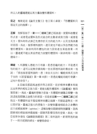 所以人的靈魂更能以其力量改變形體質料。



反之   奧斯定在《論天主聖三》卷三第八章說:     í 形體質料只   501
服從天主的指揮。」
                                       (
                                       第

正解我解答如下:第一-0題第二節已經說過，使質料改變至           集

形式者，或者是由質料及形式組合的主動者或效力因，或者是           第

天主;質料和形式原已先潛存於天主的能力內，以天主為其最           一

初原因。為此，按那裡所說的，連天使也不能以其自然能力改           益
變形體質料，除非利用形體性的效力因來產生某些效果。所             自

以，靈魂更不能以其自然能力改變形體質料，除非利用一些形           暨

體媒介。                                  人
                                      之
                                      作
                                      用
釋疑   1. 所謂聖人憑能力行奇蹟'是憑恩寵的能力，不是憑天       車巴
                                      圍
性的能力。這可以從教宗額我略一世在那裡所說的看出來，他           者

說:   í 那些按若望所說的，憑(來自天主的)權能成為天主的
子女的(<(若望褔音》第一章 10 節) ，若憑此權能而能行奇蹟'

這有什麼奇怪?   J
     2. 亞維采那認為迷惑作用之原因，在於精神本體本來就

比自然界的相反之效力因，更能支配形體質料( ((論靈魂》卷四

第四章)。為此，靈魂的想像力若強，形體質料便隨之而變。他

說這就是眼睛之迷惑力的原因。但是前面第一 -0題第二節已經

指出，形體質料並不服從精神本體之指揮，只服從造物主。所

以更好說，靈魂之強大的想像力，改變與靈魂相結合之身體的

活力或精氣精神( spiritus )。這種改變在眼睛裡特別顯著，因為

眼睛裡的精氣精神最銳敏，眼睛再影響四周的空氣。故此，按

亞里斯多德在《論睡眠與醒禧》第二章所說的，新而明亮的鏡
子，一照月經期的婦女，會變為昏暗 c
 
