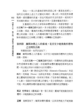 為此，一個人的靈魂若懷有惡狠心情， {象某些老婦人?
      他的目光便按上述之方式變成有毒的、傷人的;特別是對身體

502   脆弱，感官靈敏的孩章。但也可能由於天主的容許，或別的不
 一    易知曉的事故，其中慘有魔鬼的作用，巫婆與魔鬼有契約。
 神
 學         3. 靈魂是以形式之資格與身體相結合;而感官嗜慾，按

 大    前面第八十一題第三節所說的，多少服從理性，並是某身體器官
 全    之活動。為此，靈魂的知覺必然牽動感官嗜慾，並引起某些身
 局    體上的活動。但是，人的靈魂知覺不足以改變外在之形體物，
 第
 三    除非通過自己之身體上的變化，如釋疑 2. 己說過的。

 冊
 ﹒    第四節   離開身體之人的靈魂，是否至少能推動形體物
 論          之空間性活動
 創
 造      有關第四節，我們討論如下:


 人    質疑離開身體之人的靈魂，似乎至少能推動形體物的空間性
 類    活動。因為:
 與         1.按前面第一 -0題第三節所說的，形體物的空間性動態
 治
 理    自然受精神本體之支配。但是離開身體的靈魂是精神性的本

 萬    體。所以能以其命令推動外在的形體物。

 物         2. 此外，據《格肋孟的行程))   (ltinerario   Clementis) 所記

      載的，尼柴達 (Niceta) 告訴伯多祿說，西滿術士將他殺死的孩

      童之靈魂用巫術扣留，為用來行邪術 (f 伯多祿行傳簡編」第二

      十七章)。但除非有些形體上的變化，至少空間性的，否則便不

      可能。所以離開身體的靈魂有能力推動形體物的空間動態。



      反之哲學家在《靈魂論》卷一第三章說，靈魂不能推動別的形

      體物，只能推動自己的身體。



      正解   我解答如下:離開身體的靈魂，以其自然能力不能推動
 