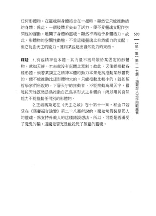 任何形體物。在靈魂與身體結合在一起時，顯然它只能推動活

的身體;為此，一個肢體若失去了活力，便不受靈魂支配作空

間性的運動。離開了身體的靈魂，顯然不再給予身體活力。故       503
此，形體物的空間性動態，不受這種靈魂之自然能力的支配;

但它能由天主的能力，獲賜某些超出自然能力的東西。          第

                                  集

釋疑   1 .有些精神性本體，其力量不被局限於某固定的形體    第
物，就如天使，本來就沒有形體之牽制;故此，天使能推動各       一

種形體。倘若某獨立之精神本體的動力本來是為推動某形體物       員
的，便不能推動比這形體物大的，只能推動比較小的;就如按       戶
                                  已開
哲學家們所說的，下層天宇的推動者，不能推動高層天字。靈       要
魂按天性既然是為推動自己為其形式之身體的，所以用其自然
能力不能推動任何別的形體物。
                                  人
                                  之
                                  作
                                  用
     2. 正如奧斯定在《天主之城》卷十第十一章，和金口若   車巴
                                  圖
望在《瑪竇褔音論贊》第二十八篇所說的，魔鬼常假裝是死人       者

的靈魂，為支持外教人的這種錯誤想法。所以，可能是西滿受

了魔鬼的騙，這魔鬼冒充是他殺死了孩童的靈魂。
 