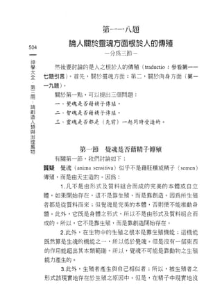 第一一八題

              論人關於靈魂方面根於人的傳殖
504
 一                     分為三節
 神
 學       然後要討論的是人之根於人的傳殖 (traductio ;參看第一一
 大    七題引言)。首先，關於靈魂方面;第二，關於肉身方面(第一
 全    一九題)。
 第
 三       關於第一點，可以提出三個問題:

 冊       一、覺魂是否藉精子傳過。

 論       二、智魂是否藉椅子傳 J 。
                    磕
 創       三、靈魂是否都是(先前)一起同時受造的。
 造
 人
 類
 與             第一節覺魂是否藉精子傳殖
 治       有關第一節，我們討論如下:
 理
 萬    質疑覺魂 (anima sensitiva) 似乎不是藉胚種或精子 (semen)

 物    傳殖，而是由天王造的。因為:

          Î .凡不是由形式及質料組合而成的完美的本體或自立
      體，如果開始存在，這不是靠生殖，而是靠創造。因為所生殖

      者都是從質料而來;但覺魂是完美的本體，否則便不能推動身

      體。此外，它既是身體之形式，所以不是由形式及質料組合而

      成的。所以，它不是靠生殖，而是靠創造開始存在。

          2. 此外，在生物中的生殖之根本是靠生殖機能;這機能

      既然算是生魂的機能之一句所以低於覺魂。但是沒有一個東西

      的作用能超出其本類範圈。所以，覺魂不可能是靠動物之生殖

      能力產生的。

          3. 此外，生殖者產生與自己相似者;所以，被生殖者之

      形式該現實地存在於生殖之原因中。但是，在精子中現實地沒
 
