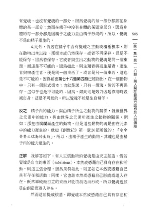 有覺魂，也沒有覺魂的一部分，因為覺魂的每一部分都該在身

體的某一部分;然而在精子中沒有身體的某固定部分，因為身

體的每一部分都是因精子之能力並由精子形成的。所以，覺魂                 505
不是由精子產生的。
                                             一
                                             {
     4. 此外，假若在精子中含有覺魂之主動或積極根本，買 IJ
                                             第
在動物出生以後，那根本或仍然保存，或者不再保存。但是不                  一
能保存。因為若保存，它或者與生出之動物的覺魂是同一個東                  集
西，而這是不可能的。因為如此，貝 IJ 生殖者與被生殖者，產生
                                             }
                                             第
者與被產生者，便是同一個東西了。或者是另一個東西，這也
                                             二
是不可能的。因為前面第七十六題第四節已經指出，在一個動物                 八
中，只有一個形式根本;也就是說，只有一個魂。倘若不再保                  題
存，這似乎也是不可能的;因為，如此則是效力因起作用時毀
                                             ﹒
                                             論
滅自身，這是不可能的。所以覺魂不能是生自精子。
                                             人
                                             關
皮之   精子內的能力，與由精子所生之動物的關係，就像世界                於
之元素中的能力，與由世界之元素所產生之動物的關係，例
                                             靈
                                             魂
如:那些由腐爛而產生的動物。但是這些動物的魂是由在元素
                                             方
中的能力產生的，就如《創世紀》第一章 20 節所說的:          r 水中    面
要繁生埔動的生物」。所以，由精子產生的動物，其魂也是由精                 根
子內的能力產生的。
                                             於
                                             人
                                             的
正解   我解答如下:有人主張動物的覺魂是由天主創造。假若                傳
覺魂是自立的東西(   subsistens)   ，本然或憑藉自己具有存在和活     殖
動，貝 IJ 這主張合理。因為果真如此，則正如它本然或憑藉自己

具有存在和活動;同樣，它也該本然或憑藉自己形成或進入存
在。既然單純而自立的東西只能由創造而形成，所以覺魂也該

是由創造而進入存在。

     然而這前提或根基，即覺魂本然或憑藉自己具有存在和
 
