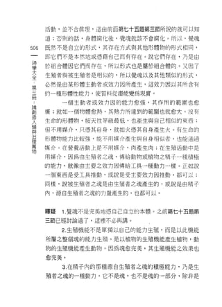 活動，並不合真理，這由前面第七十五題第三節所說的就可以知

      道;否則的話，身體腐化後，覺魂就該不會腐化。所以，覺魂


506   既然不是自立的形式，其存在方式與其他形體物的形式相同，
 一    即它們不是本然地或憑藉自己而有存在。說它們存在，乃是由
 神
 學    於組合體因它們而存在，所以形式也是屬於組合體的。又因了

 大    生殖者與被生殖者是相似的，所以覺魂以及其他類似的形式，
 全    必然是由某形體主動者或效力因所產生，這效 tJ 因以其所含有
 第    的一種形體性能力， j吏質料從潛能變為現實。
 三
 冊         一個主動者或效力困的能力愈強，其作用的範圈也愈

 論    廣;就如一個物體愈熱，其熱力所達到的範圈也就愈大。沒有
 創    生命的形體物，按天性等級最低，也產生與自己相似的東西;
 造    但不用媒介，只憑其自身，就如火憑其自身產生火。有生命的
 人
 類    形體物能力比較強，能不用媒介產生與自身相似者，也能通過

 與    媒介。在營養活動上是不用媒介，肉產生肉;在生殖活動中是

 治    用媒介，因為由生殖者之魂，傳給動物或植物之椅子一種積極
 理    的能力，就像由主要之效力因傳給工具一種動力一樣。正如說
 萬
      一個東西是受工具推動，或說是受主要效力因推動，都可以;
 物
      同樣，說被生殖者之魂是由生殖者之魂產生的，或說是由精子

      內，源自生殖者之魂的力量產生的，也都可以。



      釋疑   1. 覺魂不是完美地憑自己自立的本體。之前第七十五題第

      三節已經討論過了，這裡不必再講。

           2. 生殖機能不是單獨以自己的能力生殖，而是以此機能

      所屬之整個魂的能力生殖。是以植物的生殖機能產生植物，動

      物的生殖機能產生動物。因為魂愈完美，其生殖機能之效果也

      愈完美。

           3. 在精子內的那種源自生殖者之魂的積極能力，乃是生
      殖者之魂的一種動力。它不是魂，也不是魂的一部分，除非是
 
