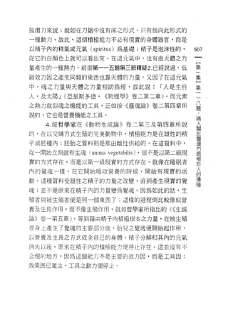 按潛力來說;就如在刀鋸中沒有床之形式，只有指向此形式的

一種動力。故此，這個積極能力不必有現實的身體器官，而是

以精子內的精氣或元氣(     spiritus )為基礎;精子是泡沫性的，      507
從它的白顏色上就可以看出來。在這元氣中，也有由天體之力
                                             一
                                             {
量產生的一種熱力，前面第一一五題第三節釋疑 2. 已經說過，低
                                             第
級效力因之產生同類的東西也靠天體的力量。又因了在這元氣                  一
中，魂之力量與天體之力量相助為理，故此說:             r 人是生白     主
人，及太陽 J (亞里斯多德，    <<物理學》卷二第二章)。而元素
                                             第
之熱力就似魂之機能的工具，正如按《靈魂論》卷二第四章所
                                             一
                                             一
說的，它也是營養機能之工具。                               八
    4. 按哲學家在《動物生成論》卷二第三及第四章所說                題
的，在以交構方式生殖的完美動物中，積極能力是在雄性的精                  ﹒
子或胚種內;胚胎之質料則是那由雌性供給的。在這質料中，                  論
                                             人
從一開始立刻就有生魂( anima 丸'egetabilis) ，但不是以第二級現
                                             關
實的方式存在，而是以第一級現實的方式存在，就像在睡眠者                  於
內的覺魂一樣。在它開始吸收營養的時候，開始有現實的活                   靈
動。這種質料受雄性之精子的力量之改變，直到產生現實的覺                  魂
魂;並不是原來在精子內的力量變為覺魂。因為如此的話，生
                                             方
                                             面
殖者與被生殖者便是同一個東西了;這樣的過程倒比較像似營
                                             根
養及生長作用，而不像生殖作用，就如哲學家所指出的( <<生滅               於
論》卷一第五章)。等到藉由精子內積極根本之力量，在被生殖                 人
者身上產生了覺魂的主要部分後，胎兒之覺魂便開始起作用，                  的
以營養及土長之方式成全自己的身體。精子分解和其內的元氣
                                             傳
                                             殖
消失以後，原來在帽子內的積極能力便停止存在。這並沒有不

合理的地方，因為這個能力不是主要的致力因，而是工具因;

效果既已產生，工具之動力便停止。
 