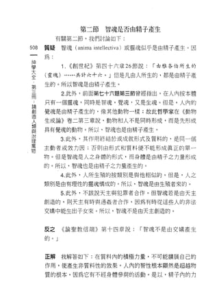第二節智魂是否由精子產生
           有關第二節，我們討論如下:

508   質提    智魂( anima 叫ellectiva) 或靈魂似乎是由精子產生。因
 一
      為:
 神
 學          1.   <<創世紀》第四十六章 26 節說:   r 由雅各伯所生的

 大    (靈魂) ......共計六十六。」但是凡由人所生的，都是由精子產
 全    生的。所以智魂是由精子產生。
 第
            2. 此外，前面第七十六題第三節曾經指出，在人內按本體
 三
 冊    只有一個靈魂，同時是智魂，覺魂﹒又是生魂。但是，人內的

 論    覺魂是由精子產生的，像其他動物一樣;故此哲學家在《動物
 創    生成論》卷二第三章說，動物和人不是同時形成，而是先形成
 造
      具有覺魂的動物。所以，智魂也是由精子產生。
 人
 類          3. 此外，其作用終結於或成就形式及質料的，是同一個
 與    主動者或致力因;否則由形式和質料便不能形成真正的單一
 治    物。但是智魂是人之身體的形式，而身體是由精子之力量形成
 理
      的。所以，智魂也是由精子之力量產生的。
 萬
 物          4. 此外，人所生殖的按類別是與他相似的。但是，人之
      類別是由有理性的靈魂構成的。所以，智魂是由生殖者來的。

            5. 此外，不該說天主與犯罪者合作。{旦智魂若是由天主

      創造的，貝 IJ 天主有時與通姦者合作，因為有時從這些人的非法

      交構中能生出子女來。所以，智魂不是由天主創造的。



      反之    《論聖教信端》第十四章說:        「智魂不是由交購產生

      的。」



      正解我解答如下:在質料內的積極力量，不可能擴展自己的

      作用，使產生非質料性的效果。人內的智性根本顯然是超越物

      質的根本，因為它有不經身體參與的活動。是以，精于內的方
 