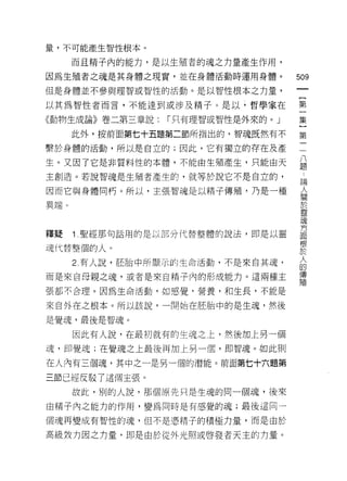 量，不可能產生智性根本。

      而且精子內的能力，是以生殖者的魂之力量產生作用，

因為生殖者之魂是其身體之現實，並在身體活動時運用身體。        509
但是身體並不參與理智或智性的活動。是以智性根本之力量，
                                    一
                                    {
以其為智性者而言，不能達到或涉及精子。是以，哲學家在
                                    第
《動物生成論》卷二第三章說:   I 只有理智或智性是外來的。」    一
      此外，按前面第七十五題第二節所指出的，智魂既然有不     集
繫於身體的活動，所以是自立的;因此，它有獨立的存在及產         }
生。又因了它是非質料性的本體，不能由生殖產生，只能由天
                                    第
                                    三
主創造。若說智魂是生殖者產生的，就等於說它不是自立的，
                                    八
因而它與身體問朽。所以，主張智魂是以精子傳殖，乃是一種         題
異端。                                 論
                                    人
釋疑    1ι 聖經那句話用的是以部分代替整體的說法，即是以靈
                                    關
                                    於
魂代替整個的人。
                                    靈
      2. 有人說，胚胎中所顯示的生命活動，不是來自其魂，    現
而是來自母親之魂，或者是來自精子內的形成能力。這兩種主         方
張都不合理。因為生命活動，如感覺，營養，和生長，不能是         面
來自外在之根本。所以該說，一開始在胚胎中的是生魂，然後
                                    根
                                    於
是覺魂，最後是智魂。
                                    人
      因此有人說，在最初就有的生魂之上，然後加上另一個      的
魂，即覺魂;在覺魂之上最後再加上另一個，即智魂。如此則         傳
在人內有三個魂，其中之一是另一個的潛能。前面第七十六題第
                                    殖
三節已經反駁了這個主張。
      故此，別的人說，那個原先只是生魂的同一個魂，後來
由精子內之能力的作用，變為同時是有感覺的魂;最後這同一

個魂再變成有智性的魂，但不是憑精子的積極力量，而是由於

高級致力因之力量，即是由於從外光照或啟發者天主的力量。
 