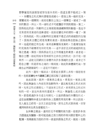 哲學家因而說理智或智性是外來的。但這主張不能成立。第

       一，本體性之形式無所謂增長或縮小，若加上高一級的完美，

510    便變成另一個類另 IJ ;就如在數目上加上一個單位，便成了一個
       別的數目。所以，同一個形式不可能屬於不同的類別。第二，

車      因為如此的話，則動物之生殖便是個連續無間的動態，是從不
大      完美者到完美者的逐漸過程，就如在變化中的情形一樣了。第
全
       三，因為如此，則人或動物的生殖便不是正式的或絕對的生殖
第
開      了，因為其主體已經是現實的東西 c 因為如果在胚胎之質料

 也     中，從起初就已有生魂，後來逐漸變為完美的，乃是增加後來
已開
高1     的完美而不破壞原先有的完美一一這不合於正式的或絕對的生
JE
       殖之意義。第四，因為那由天主之作用產生的東西，或者是一
人
類
       種自立體，如此則按本質與原有之非自立的形式，該不是一個
.ElB
/口
       東西一一這就又回歸到在身體內有許多個魂的主張。或者它不
1里
萬
       是白立體，而是原有之魂的一種成就;如此則身體腐朽後，智
物
       魂也必然隨著腐朽←一這是不可能的。

          此外，還有一種說法，是那些主張黑人共有一個理智者

       的。在前面第七十六題第二節已經反駁了這個主張。
          故此該說﹒既然一個東西之產生，常是另一東西之腐

       朽，因此無論在人內或在其他動物內，當比較完美之形式來到

       時句先有之形式便腐化:不過後來之形式，其有原先之形式所

       有的一切，並且所具有的還更多。所以，無論是人或其他動

       物，都是經過許多次產生和腐化，以達到最後的本體性形式。

       這在由腐爛物中產生的動物身扛是顯而易見的事。所以該說，

       在人產生之終局，由天主創造智魂，原先之形式都消滅， f旦智

       魂同時具有生長及感覺能力。

          3. 所舉之理由，適用於互不相闊的效力因。但若許多效
       力因彼此有關聯，貝 1] 可能低級之女生力因的作用只限於質料上的

       配備，而高級效力因的作用一直達到最後之形式，就如:在動
 