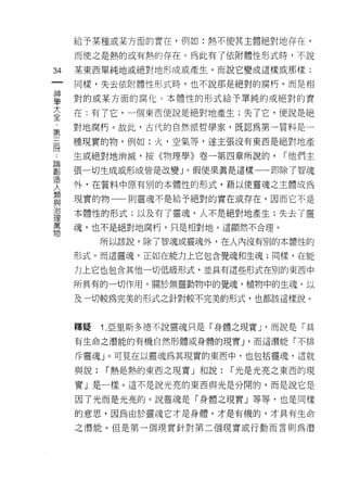 給予某種或某方面的實在，例如:熱不使其主體絕對地存在，

        而使之是熱的或有熱的存在。為此有了依附體性形式時，不說

34      某東西單純地或絕對地形成或產生，而說它變成這樣或那樣;
    一   同樣，失去依附體性形式時，也不說那是絕對的腐朽，而是相
    神
    學   對的或某方面的腐化 c 本體性的形式給予單純的或絕對的實

    大   在:有了它，一個東西便說是絕對地產生;失了它，便說是絕
    全   對地腐朽。故此，古代的自然派哲學家，既認為第一質料是一
    ﹒   種現實的物，例如:火，空氣等，遂主張沒有東西是絕對地產
第
..
論三      生或絕對地消滅，按《物理學》卷一第四章所說的，       í 他們主
創
造冊      張一切生成或形成皆是改變」。假使果真是這樣一一即除了智魂
人
        外，在質料中原有別的本體性的形式，藉以使靈魂之主體成為
類
與       現實的物一一則靈魂不是給予絕對的實在或存在，因而它不是
治
理       本體性的形式;以及有了靈魂，人不是絕對地產生;失去了靈
萬
物       魂，也不是絕對地腐朽，只是相對地。這顯然不合理。

              所以該說，除了智魂或靈魂外，在人內沒有別的本體性的

        形式。而這靈魂，正如在能力上它包含覺魂和生魂;同樣，在能

        力上它也包含其他一切低級形式，並具有這些形式在別的東西中

        所具有的一切作用。關於無靈動物中的覺魂，植物中的生魂，以

        及一切較為完美的形式之針對較不完美的形式，也都該這樣說。



        釋疑    1. 亞里斯多德不說靈魂只是「身體之現實 J '而說是「具
        有生命之潛能的有機自然形體或身體的現實 J '而這潛能「不排

        斥靈魂」。可見在以靈魂為其現實的東西中，也包括靈魂，這就

        與說:   í 熱是熱的東西之現實」和說:   í 光是光亮之東西的現

        實」是一樣。這不是說光亮的東西與光是分闊的，而是說它是

        因了光而是光亮的。說靈魂是「身體之現實」等等，也是同樣

        的意思，因為由於靈魂它才是身體，才是有機的，才真有生命

        之潛能。但是第一個現實針對第二個現實或行動而言則為潛
 