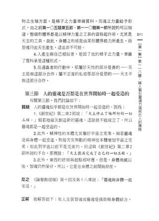 物之生殖方面，是精子之力量準備質料，而魂之力量給予形

式。由之前第一 0 五題第五節、第一 -0 題第一節所說的可以知

道，整個形體界都是以精神力量之工具的資格起作用，尤其是                511
天主的工具。故此，身體之形成是由某形體界能力所產生，而
                                            一
                                            {
智魂只由天主產生，這並非不可能。
                                            第
      4. 人產生與自己相似者，是因了他的精子之力量，準備            一
了質料承受這種形式。                                  集
      5. 在通姦者的行動中，那屬於天性的部分是善的一一天            }
主是與這部分合作;屬不正當的私慾那部分是惡的一一天主不
                                            第
                                            二
與這部分合作。
                                            八
                                            題
 第三節     人的靈魂是否都是在世界開始時一起受造的                論
     有關第三節，我們討論如下:
                                            人
                                            關
質疑    人的靈魂似乎都是在世界開始時一起受造的。因為:
                                            於
      1. <<創世紀》第二章 2 節說:   I 天主停止了祂所行的一切    靈
玉程。」假若祂每天創造新的靈魂，這話就不能成立了。所以                 魂
靈魂都是一起受造的。                                  方
      2. 此外，精神性的本體尤其屬於宇宙之完美。倘若靈魂
                                            面
                                            根
是與身體一起受造， ~IJ 每天有無數的精神性本體增加宇宙之完
                                            於
美;如此則宇宙以前不是完美的。但這與《創世紀》第二章 2                人
節所說的不合，那裡說:       I 天主圓滿完成了自己的一切工程。」        的
     3. 此外，東西的終局與起點相呼應。但是，身體消滅以             傳
後，智魂仍然保存。所以，它是在身體之前開始存在。
                                            殖

皮之    《論聖教信端》第十四及第十八章說         「靈魂與身體一起
受造。」



正解   我解答如下:有人主張智魂或靈魂是偶而與身體結合，
 