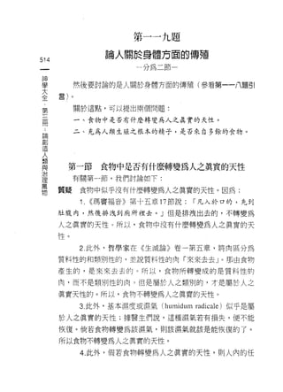 第   一   一   九   題
                                     於   身   體   方   面
                     。   人   白   開   一   如       對   一   的   車   自
                     闊       地
                             卅
                                 創
                                 叫
                                                             甘
514
 一                                           L
 神
 學         然後要討論的是人關於身體方面的傳殖(參看第一一八題引

 大    量)。
 全         關於這點，可以提出兩個問題:
 ﹒
 第          一、食物中是否有什麼轉變為人之真實的天性。

 三         二、充為人類生雄之根本的精子，是否來自多餘的食物。
 冊
 :
 論
       第一節         食物中是否有什麼轉變為人之真實的天性
 創
 造         有關第一節，我們討論如下:

 人    質疑    食物中似乎沒有什麼轉變為人之真實的天性。因為:
 類          1.   ((瑪竇褔音》第十五章 17 節說:                          r 凡入於口的，先到
 與
 治    肚腹內，然後排洩至IJ 廁所裡去。」但是排洩出去的，不轉變為

 理    人之真實的天 1生。所以，食物中沒有什麼轉變為人之真實的天
 萬    性。
 物          2. 此外，哲學家在《生滅論》卷一第五章，將肉區分為

      質料性的和類另 IJ 性的，並說質料性的肉「來來去去 J 。那由食物

      產生的，是來來去去的。所以，食物所轉變成的是質料性的

      肉，而不是類另 IJ 性的肉。但是屬於人之類別的，才是屬於人之

      真實天性的。所以，食物不轉變為人之真實的天性。
            3. 此外，基本濕度或濕氣 (humidum radicale) 似乎是屬
      於人之真實的天性;據醫生們說，這種濕氣若有損失，便不能

      恢復。倘若食物轉變為該濕氣，貝 IJ 該濕氣就該是能恢復的了。

      所以食物不轉變為人之真實的天性。
            4. 此外，假若食物轉變為人之真實的天性，買 1] 人內的任
 