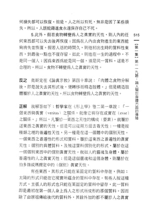 何損失都可以恢復。但是，人之所以有死，無非是因了某些損

失。所以，人該能藉進食永遠保存自己不死。

     5. 此外，假若食物轉變為人之真實的天性，則人內的任                  515
何東西都可以失去後再恢復;因為在人內由食物產生的東西能

夠消失並↑灰復。假若人活的時間久，頁。他初出生時的質料性東                    第

西，到最後一點也不復存留。如此，貝 IJ 他在一生的過程中，不                  集

是同一個人;因為東西為能是同一個，須是同一質料。這是不                      第

合理的。所以，食物不轉變為人之真實的天性。
                                                  九
                                                  題

反之奧斯定在《論真宗教》第四十章說:             í 肉體之食物分解         中
                                                 已閒

後，即是說失去其形式後，便轉移而精造肢體。」但是精造肢
                                                 人
                                                 關


體屬於人之真實的天性。所以食物轉變為人之真實的天性。
                                                 身
                                                 體

                                                 方
正解   我解答如下:哲學家在已形上學》卷三第一章說:               í一     面
                                                 的
個東西與真實(   veritas i   之關!系，就像它與存在或實在(   esse )   傳
                                                 殖
之關係 o J 所以﹒凡屬於一東西之天性的構成(要素) ，就屬於

這東西之真實的天性。但是可以從兩方面去看天性:一種是按

種類之理的普遍性天性，另一種是在這一個體中的個別天性。

一個東西之普遍性的形式和質料，屬於這東西之普遍性的真實

天性;個別的具體質料，及被這質料個另 IJ 化的形式，屬於在這

一個個月 IJ 東西中的個別真實天性。就如人的靈魂及身體，屬於
普通!、生的人之真實天性;但是這個靈魂和這個身體，貝 IJ 屬於在

伯多祿或瑪爾定中的(個月 1]) 真實天性。
     有些東西，其形式只能在某固定的質料中存在，例如:

太陽的形式只能在它現實所蘊含的質料中存在。有些人按這種

方式，主張人的形式也只能在某固定的質料中留存，此一質料

即是最初在第一個人身上為人之形式所成形的那個質料。因而
除了由原祖傳給後代的質料外，其餘外力日的都不屬於人之真實
 