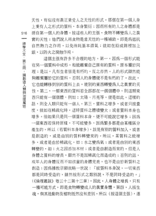 天性，有(以沒有真正秉受人之天性的形式。那個在第一個人身
       上秉有人之形式的質料，本身繁衍;因而所有的人之身體都是

516    源自第一個人的身體。按這些人的主張，食物不轉變為人之真
       實的天性;他們說人用食物是當天性的一種補助，即是為抵抗

蓋      自然熱力之作用，以兔消耗基本濕氣;就如在鉛或錫裡加上
至      銀，以防火之腐蝕作用。
第         這個主張有許多不合理的地方。第一，因為一個形式能

品      在男一個質料中成形，和能離棄自己原有的質料，原本屬於同

       理;是以，凡有生者皆是有朽的，反之亦然。人的形式顯然能

都      夠離棄屬於它的質料，否則人的身體便不是有朽的了。故此，
lE'.
       它也能轉移到別的質料上去，使別的東西轉變為人之真實的天
人
類
盟主
       性。第二，一類東西的質料若全部都在一個個體中，貝 IJ 這類東
/口
       西只能有一個個體，例如:太陽、月亮等，便是如此。這樣的
理
萬
       話，則全人類只能有一個人。第三，質料之增多，或者只按量
物
       度，就如在稀疏化時，這時質料之體積變大;或者質料本身也

       增多。但如果只是同 4 個質料本身，便不可能說它增多;因為

       一個東西若保持原樣，不可能變多，因為繁多都是由某種區分

       產生的。所以(若質料本身增多) ，該是有別的質料加入，或者

       是創造的，或是由別的質料轉變來的。所以，某質料之能增

       多，或者是由於稀疏化，如:水之變為氣;或者是由別的東西

       轉變的，如:火之因添加木材;或者是由創造而來的。但是人

       身體之質料的增長，顯然不是因稀疏化而造成的;否則的話，

       成年人的身體反而不如孩童的身體完美。也不是由於新質料之

       創造;因為據教宗額我略一世說:   í 按質料本身說，一切東西
       都是同時受造的，雖然按形式之類別說，不是同時受造的。」

       ( ((倫理叢談》卷三十二第十二章)。因此，人身體之增長，只有
       一種可能方式，即是食物轉變成人的真實身體。第四，人按生
       魂，與其他動物及植物既然沒有差別，所以(按這個主張) ，連
 