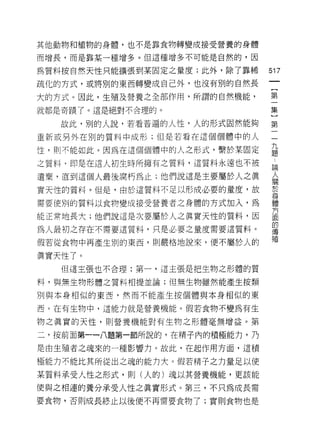 其他動物和植物的身體，也不是靠食物轉變成接受營養的身體

而增長，而是靠某一種增多。但這種增多不可能是自然的，因

為質料按自然天性只能擴張到某固定之量度;此外，除了靠稀       517
疏化的方式，或將別的東西轉變成自己外，也沒有別的自然長
                                   {
大的方式。因此，生殖及營養之全部作用，所謂的自然機能，        第

就都是奇蹟了。這是絕對不合理的。                  集

   故此，耳目的人說，若看普遍的人性，人的形式固然能夠      第
重新或另外在別的質料中成形;但是若看在這個個體中的人        一

性，則不能如此。因為在這個個體中的人之形式，繫於某固定       孟
之質料，即是在這人初生時所擁有之質料，這質料永遠也不被       誌
遺棄，直到這個人最後腐朽為止;他們說這是主要屬於人之真
                                  人
                                  關


實天性的質料。但是，由於這質料不足以形成必要的量度，故       於
                                  身
需要使別的質料以食物變成接受營養者之身體的方式加入，為       體

                                  方
能正常地長大;他們說這是次要屬於人之真實天性的質料，因       面
                                  的
為人最初之存在不需要這質料，只是必要之量度需要這質料。       (專

                                  殖
假若從食物中再產生別的東西，貝 IJ 嚴格地說來，便不屬於人的

真實天性了。
   但這主張也不合理:第一，這主張是把生物之形體的質

料，與無生物形體之質料相提並論;但無生物雖然能產生按類

別與本身相似的東西，然而不能產生按個體與本身相似的東

西。在有生物中，這能力就是營養機能。假若食物不變為有生

物之真實的天性，貝 IJ 營養機能對有生物之形體毫無增益。第

二，按前面第一一八題第一節所說的，在精子內的積極能力，乃

是由生殖者之魂來的一種影響力。故此，在起作用方面，這積

極能力不能比其所從出之魂的能力大。假若精子之力量足以使

某質料承受人性之形式，則(人的)魂以其營養機能，更該能

使與之相連的養分承受人性之真實形式。第三，不只為成長需
要食物，否則成長終止以後便不再需要食物了;實則食物也是
 