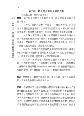第二節精于是否來自多餘的食物
           有關第二節，我們討論如下:

520   質提精子似乎不是來自多餘的食物，而是來自生殖者之本

      體。因為:

電           1 大馬士革的若望說，生殖是「一種自然作用，由生殖
三     者之本體產生被生殖者。 J (<<論正統信仰》卷一第八章)但那
車     被生殖者，是由精子產生的。所以精于是來自生殖者之本體。

            2. 此外，兒子像似父親，是因為他有的東西是得自父
用
 A    親。但若產生東西的精子是來自多餘的食物，貝 IJ 人從祖父和祖

罰     先身上什麼也得不到，因為在他們身上沒有這個食物。所以人
哭     不該像似祖父和祖先，甚於像似其他的人。
黨員
自2          3. 此外，生殖者的食物有時是來自牛肉或豬肉，或其他

      類似的東西。假若精子是來自多餘的食物，則由精子產生的
/口

1里
萬
      人，該{象似牛或豬，甚於像似父親或其他血親。
物
            4. 此外，奧斯定在《自IJ 世紀字義新探》卷十第二十章
      說，我們是在亞當內「不只根據胚種或精子之理，也是根據巨

      大身軀的本體或原質 (corpulenta   substantia) J 。倘若精子是來自
      多餘的食物，便不會如此。所以精子不是來自多餘的食物。



      反之哲學家在《動物生成論》卷一第十八章，從許多方面證

      明，   í 精子是多餘的食物或養分」。



      正解    我解答如下:這個問題多少繫於前面第一節、第一一八題

      第一節己說過的。因為，如果人的天性有能力將其形式傳給別

      的質料，不只在別人身上的，而且也包括在自己身上的，買 IJ 最

      初與人身不相似的食物，顯然到最後由於所得之形式而成為相
      似的。大自然的步驟是使東西逐漸地從潛能變為現實;是以我

      們看到那些由生殖而產生的東西，最初都是不完美的，後來才
 