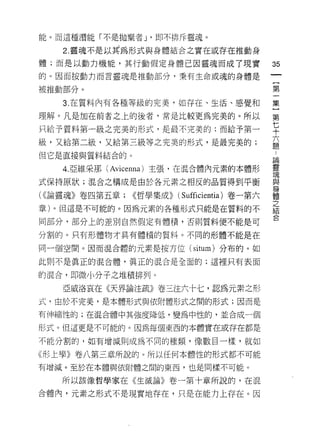 能。而這種潛能「不是拋棄者 J '即不排斥靈魂。

    2. 靈魂不是以其為形式與身體結合之實在或存在推動身
體;而是以動力機能，其行動假定身體己因靈魂而成了現實                    35
的。因而按動刃而言靈魂是推動部分﹒秉有生命或魂的身體是
                                              一
                                              {
被推動部分。
                                              第
    3. 在質料內有各種等級的完美，如存在、生活、感覺和                一
理解。凡是加在前者之上的後者，常是比較更為完美的。所以                   集
只給予質料第一級之完美的形式，是最不完美的;而給予第一                   }
級，又給第二級，又給第三級等之完美的形式，是最完美的;
                                              第
                                              七
但它是直接與質料結合的。
                                              十
    4.2 維采那 (Avicenna) 主張，在混合體內元素的本體形         六
式保持原狀;混合之構成是由於各元素之相反的品質得到平衡                   題
( <<論靈魂》卷四第五章; <<哲學集成)) (Sufficientia) 卷一第六   論
章)。但這是不可能的。因為元素的各種形式只能是在質料的不
                                              靈
                                              魂
同部分，部分上的差別自然假定有體積，否則質料便不能是可
                                              與
分割的。只有形體物才具有體積的質料。不同的形體不能是在                   身
同一個空間。因而混合體的元素是按方位 (situm) 分布的。如              體
此則不是真正的混合體，真正的混合是全面的;這裡只有表面                   之
                                              結
的混合，即微小分子之堆積排列。
                                              合
    亞戚洛哀在《天界論注it1iD) 卷三注六十七，認為元素之形
式，由於不完美，是本體形式與依附體形式之間的形式;因而是

有伸縮性的;在混合體中其強度降低，變為中性的，並合成一個

形式。但這更是不可能的。因為每個東西的本體實在或存在都是

不能分割的，如有增減則成為不同的種類， {象數目一樣，就如

《形上學》卷八第三章所說的。所以任何本體性的形式都不可能

有增滅。至於在本體與依附體之間的東西，也是同樣不可能。

    所以該像哲學家在《生滅論》卷一第十章所說的，在混

合體內，元素之形式不是現實地存在，只是在能力上存在。因
 