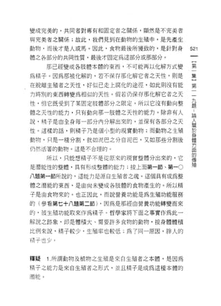 變成完美的。共同者對專有和固定者之關係，顯然是不完美者

與完美者之關係;故此，我們見到在動物的生殖中，是先產生

動物，而後才是人或馬。因此，食物最後所獲致的，是針對身
                                  的
                                  心
體之各部分的共同性質，最後才回定為這部分或那部分。
                                  了
     那已經變成各肢體本體的東西，不可能再以化解方式變
                                  第
為精子。因為那被化解的，若不保存那化解它者之天性，則是       一
在脫離生殖者之天性，好似已走上腐化的途徑，如此則沒有能       集
力將別的東西轉變為相似的天性。假若仍保存那化解它者之天
                                  }
                                  第
性，但它既受到了某固定肢體部分之限定，所以它沒有動向整
                                  二
體之天性的能力，只有動向那一肢體之天性的能力。除非有人
                                  九
說，精于是由全身每一部分內分解出來的，並保有各部分之天       題
性。這樣的話，貝 IJ 精子乃是個小型的現實動物;而動物之生殖   說
動物，只是一種分割，就如泥巴之分自泥巴，又如那些分割後       人
仍然活著的動物。這是不合理的。
                                  關
                                  信
     所以，只能想精子不是從原來的現實整體分出來的，它
                                  身
是潛能性的整體，具有形成整體的能力;按上面第一節、第一。
                                  體
八題第一節所說的，這能力是源自生殖者之魂。這個具有成為整      方
體之潛能的東西，是由尚未變成各肢體的食物產生的。所以精       面
子是由食物來的。也正因此，而說營養功能是為生殖功能服務
                                  的
                                  傳
的(參看第七十八題第二節) ，因為是那經由營養功能轉變而來
                                  殖
的，被生殖功能取來作為精子。哲學家將下面之事實作為此一

解說之跡象，即是體積大、需要許多食物的動物，按身體體積

比例來說，精子較少，生殖率也較低;為了同一原因，胖人的
情子也少 c



釋疑   1 .所謂動物及植物之生殖是來自生殖者之本體，是因為
精子之能力是來自生殖者之形式，並且精子是成為這種本體的
 