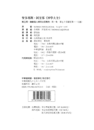聖多瑪斯﹒阿奎那《神學大全》
第三冊:論創造人類與治理萬物(第一集-第七卡五題至第一一九題)

 原
 原       著: SUM~1A THEOLOGIAE                  (L Q75 -~ 119)
 翻   著
 {   譯   者﹒多瑪斯阿奎那 5 1' THOMAS AQUINAS
 番   閱   者:到 1妥餘
 准   印
 出   版   者:周克勤

         者﹒台南教區主教林吉男

         者.碧岳學吐費格 i車

             地址﹒       (704 ì    台商市開山路 19 7 號
             電話
                       (06   ì 214斗。 37
             中華道閉會              黃企昆

             地址 802' 高雄市建國一路 354號
             電話:       i 07) 224-6590
代理總經銷:間造出版社

             地 tll::   : 7 (11j台南市開山路 197 號
            電話﹒        I(] 和 2l4-4037

             傳真        (üh.' 21 • 1148
            E-MAIL:          VlI1 düwp0中I11 s76.hine t. net




中華道明宮、碧岳學社聯合發行

中華民國九十七年八月
版權所有﹒翻印必究
ISBN: 978-986-84536-0-9         全套，精裝)




全套定價:台灣地區/新台幣貳萬元整 NT 20 ，000 元)
          海外地區 ，1 美金主拉伯肆拾元整                        US 740 元)
                        歐元肆佰:是拾貳元整 (EUR472 元)
 