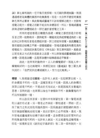 論》第七章所說的，它不像天使那樣，有天賦的真理知識，而須

通過感官從具體的東西中收集真理。但是，大自然不使任何東西

缺乏其所必要者，為此智魂或靈魂不只該有理解之能力，亦該有
                                  訂
感覺之能力。感覺之活動不能沒有身體器官。所以，智魂或靈魂
                                  一
                                  {
該與這樣的身體相結合，即它適於當感覺之工具。            第
     所有的感官都是以觸覺為基礎。觸覺之器官該是介於相     一
反者之間，如熱和冷、濕與乾等，觸覺就是為能察覺這些的;如      集
此則它針對相反者是在潛能狀態，對之都能有感覺。故此觸覺之
                                  〕
                                  第
器官越接近結構之平衡，感覺越靈敏。智魂或靈魂具有最完美的
                                  七..
感覺能力;因為按狄奧尼修在《神名論》第五章所說的，高級者      十論靈
以更完美之方式具有低級者之品質。所以與智魂或靈魂相結合的      六瑰
身體，該是混合體，且是眾身體中結構最接近平衡者。          題與身
                                      體
     故此，在所有的動物中，以人的觸覺最好。而在人中，         之
                                      結
觸覺較好的，也比較聰明。其標記就如《靈魂論》卷二第九章           合
所說的:   I 我們見到皮膚細膩的人，智力也比較高」。



釋疑   1 .為規避這個質疑，也許有人會說，在犯原罪以前，人
的身體是不朽的。但是，這種答案並不完備，因為人的身體在

原罪以前是不朽的，不是由於天性如此，而是因為天主聖寵的

恩惠;否則的話，在原罪以後也不會撤除不朽，就像魔鬼的不

朽沒有被撤除一樣。

     所以該另求答案。在質料中有兩層性質:第一層是被選

取以適於形式者;另一層是必然與前一層相連者。例如，匠人
為了鋸刀之形式而取用鐵為質料，因為鐵適於鋸堅硬的東西;

至於鋸齒能變鈍並能生鏽，是出於質料之必然現象。基此，既

然智魂或靈魂需有結構平衡的身體，這身體便也由於質料的必

然現象進而是可朽的。也許有人會說，天主能避免這種現象。

但是，按奧斯定在《創世紀字義新探》卷二第一章所說的，在
 