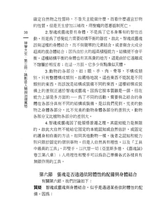確定自然物之性質時，不看天主能做什麼，而看什麼適宜於物

     的性質。但是天主曾加以補救，用聖寵的恩惠抵制死亡。

38        2. 智魂或靈魂要有身體，不是為了它本身專有的智l生活
一    動，而是為了感覺能力需要結構平衡的器官。故此，智魂或靈魂
神
學    該與這樣的身體結合，而不與簡單的元素結合，或者與合火成分

大    超高的混合體結合;因為由於火的超高積極能力，結構便不會平

全    衡。這種結構平慎的身體也有其高貴的地方，這是由於它遠離或
第    不隸屬於相反者;在這一方面，它多少有點像似天體。
三         3. 動物的各部分，如:眼、手、肉、骨等，不構成類
冊
論    別，只有整體構成類別。故嚴格地說，這些東西不能說是不同

劃    類別的東西，而該說是結構或裝備不同的東西。這種結構或裝

造    備上的差別正適於智魂或靈魂，因為它按本質雖是一個，但在
人    能力上卻是多方面的-一為 7 不同的活動，需要與之結合的身
類    體在各部分具有不同的結構或裝備。是以我們見到，完美的動
與
治    物之身體各部分，比不完美的動物身體各部分的差別大，動物

理    各部分又比植物各部分的差別大。

萬         4. 智魂或靈魂因了能領悟普遍之理，其認知能力是無限
物    的。故此大自然不能給它固定的本能認知或自然估計，或固定

     的護身和自衛的方法，如同其他動物一樣，後者之認知和能力

     買 IJ 只限於固定的個別事物。但是人自然具有理性，以及「工具
     中最高的工具 J 即雙手，以代替一切(亞里斯多德，   <<靈魂論》

     卷三第八章)   ;人用理性和雙手可以為自己準備各式各樣具有

     無限作用的工具。


      第六節     靈魂是否通過依附體性的配備與身體結合

          有關第六節，我們討論如下:

     質疑    智魂或靈魂與身體結合，似乎是通過某些依附體性的配

     備。因為:
 