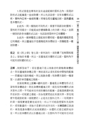 1.形式皆是在專有的及有適當配備的質料之內。但是針
對形式之配備是一些依附體。所以先該設想，在有本體形式以

前，質料內已有一些依附體;同樣也是在靈魂以前，因為靈魂
                                  鈞
                                  一
是本體形式。
                                  {
     2. 此外，同一類別的不同形式，需要不同部分的質料。
                                  第
質料的不同部分，只能是由於體積數量上的分割。所以，在同       一
一類別的許多本體形式以前，先該設想質料中已有體積。         集
     3. 此外，精神體是以德能與形體相接。靈魂的德能即是
                                  }
                                  第
它的機能。所以靈魂似乎是藉機能與身體結合，而機能是一種
                                  七
依附體。                              十
                                  六
皮之   按《形上學》卷七第一章所說的，依附體「在時間和理
                                  題
念上」皆後於本體。所以，在靈魂或本體形式以前，質料內不
                                  :
                                  論
可能有依附體的形式。
                                  靈
                                  現
正解 t 我解答如下:假若靈魂只是以推動者的資格與身體結      與
合，則在靈魂與身體之間，無妨甚而必須有某些中間性的配備
                                  身
                                  體
一一句即靈魂方面的機能，用以推動身體;和身體方面的一種資
                                  之
質，以適於承受靈魂之推動。                     結
     但是如果按上面第一節所說的，靈魂是以本體性形式之     合
資格與身體結合，則在身體與靈魂之間，或在任何本體形式與

其質料之間，不可能有任何依附體性的配備。這是因為質料既

然是針對一切現實之潛能，而各現實問彼此有個次序，那在現

實中是絕對的第一個現實的，必是先在質料之內。一切現實中
的第一個現實便是實在或存在。所以不可能設想質料先是熱

的，或有數量的，而後才是實在的或存在的。如第四節己說過

的，東西是靠牛體形式成為現實的，本體形式使它絕對地存

在。所以在本體形式以及靈魂以前，在質料內不可能有任何依
 