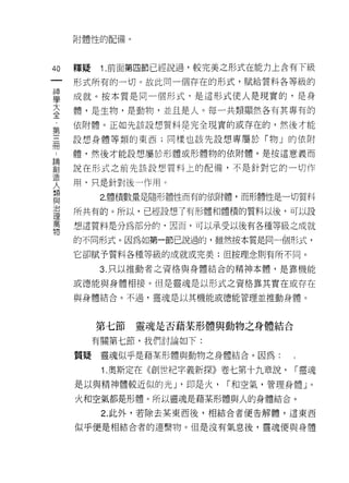 附體性的配備。




40   釋疑    1 .前面第四節已經說過，較完美之形式在能力上含有下級
 一   形式所有的一切。故此同一個存在的形式，賦給質料各等級的
 神
 學   成就。按本質是同一個形式，是這形式使人是現實的，是身

 大   體，是生物，是動物，並且是人。每一共類顯然各有其專有的

 全   依附體。正如先該設想質料是完全現實的或存在的，然後才能
 第   設想身體等類的東西;同樣也該先設想專屬於「物」的依附
 三
     體，然後才能設想屬於形體或形體物的依附體。是按這意義而
 而
 論   說在形式之前先該設想質料上的配備，不是針對它的一切作

 創   用，只是針對後一作用。
 造         2.體積數量是隨形體性而有的依附體，而形體性是一切質料
 人
 類   所共有的。所以，已經設想了有形體和體積的質料以後，可以設

 與   想這質料是分為部分的，因而，可以承受以後有各種等級之成就

 治   的不同形式。因為主日第一節己說過的，雖然按本質是同一個形式，
 理   它卻賦予質料各種等級的成就或完美;但按理念則有所不同。
 萬
 物         3. 只以推動者之資格與身體結合的精神本體，是靠機能

     或德能與身體中目接。但是靈魂是以形式之資格靠其實在或存在

     與身體結合。不過，靈魂是以其機能或德能管理並推動身體。



          第七節   靈魂是否藉某形體與動物之身體結合

          有關第七節，我們討論如下:

     質疑    靈魂似乎是藉某形體與動物之身體結合。因為:

           1 .奧斯定在《創世紀字義新探》卷七第十九章說，   I 靈魂

     是以與精神體較近似的光 J '即是火，   I 和空氣，管理身體 J   0



     火和空氣都是形體。所以靈魂是藉某形體與人的身體結合。

           2. 此外，若除去某東西後，相結合者便告解體，這東西

     似乎便是相結合者的連繫物。但是沒有氣息後，靈魂便與身體
 
