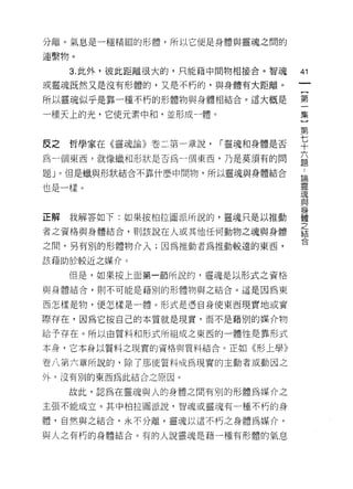 分離。氣息是一種精細的形體，所以它便是身體與靈魂之閉的

連繫物。

     3. 此外，彼此距離很大的，只能藉中間物相接合。智魂
                                     圳
                                     一
或靈魂既然又是沒有形體的，又是不朽的，與身體有大距離。
                                     {
所以靈魂似乎是靠一種不朽的形體物與身體相結合。這大概是          第
一種天上的光，它使元素中和，並形成一體。                 一
                                     集
                                     }
反之   哲學家在《靈魂論》卷二第一章說，   1""靈魂和身體是否
                                     第
為一個東西，就像蠟和形狀是否為一個東西，乃是莫須有的問          七
題」。但是蠟與形狀結合不靠什麼中間物，所以靈魂與身體結合         十論
                                     ..
                                     靈六
也是一樣。                                魂
                                     題與
                                     身
                                     體
正解   我解答如下:如果按柏拉圖派所說的，靈魂只是以推動        之
                                     結
者之資格與身體結合，貝 1] 該說在人或其他任何動物之魂與身體      合
之間，另有別的形體物介入;因為推動者為推動較遠的東西，

該藉助於較近之媒介。

     但是，如果按上面第一節所說的，靈魂是以形式之資格

與身體結合，則不可能是藉別的形體物與之結合。這是因為東

西怎樣是物，便怎樣是一體。形式是憑自身使東西現實地鼓實

際存在，因為它按自己的本質就是現實，而不是藉別的媒介物
給予存在。所以白質料和形式所組成之東西的一體性是靠形式

本身，它本身以質料之現實的資格與質料結合。正如《形上學》

卷八第六章所說的，除了那使質料成為現實的主動者或動因之
外，沒有別的東西為此結合之原因。

     故此，認為在靈魂與人的身體之間有別的形體為媒介之

主張不能成立。其中柏拉圖派說，智魂或靈魂有一種不朽的身

體，自然與之結合，永不分離，靈魂以這不朽之身體為媒介，

與人之有朽的身體結合。有的人說靈魂是藉一種有形體的氣息
 
