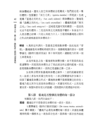 與身體結合。還有人說它與身體結合是藉光，他們說光是一種
         形體物，性質屬於「第五元素 J (quinta esentia) ，即是說:生魂。

42       是藉「星宿之天的光 J           (lux caeli siderei) 與身體結合;覺魂是
一        藉「晶體之天的光 J          (lux caeli crystallini)   ;靈魂則是藉「高天
神
學        之光 J   (l ux   ca巴li 巴mpyr巳 i) 。這純是荒誕可笑的構想:一是因為

大        光並不是形體物;二是因為第五元素既是不變的，本身並不介
全        入混合體之結構，只是以其能力介入;三是因為靈魂是以質料
第        之形式的資格直接與身體結合。
三
..
  論冊
     創
造        釋疑     1 .奧斯定所講的，是靈魂怎樣推動身體，故此他說「管
人        理」。靈魂確是用身體較精細的部分，推動較粗重的部分。按哲
類
與        學家在《動物行動原因論》第十章所說的，運動能力的第一個
治
理        工具是氣息。
萬
物               2. 沒有氣息之後，靈魂便與身體分離，並不是因為氣息

         是連繫物，而是由為身體失去了為此結合所必要的配備。但氣

         息是推動身體時的媒介，因為它是運動之第一工具。

                3. 如果分開來看靈魂與身體之條件，二者的距離確實很
         大;故若二者各有其獨立的存在，二者之間需要有許多媒介。

         但因了靈魂是身體之形式，靈魂與身體不是兩個獨立的存在;

         靈魂乃是以其存在直接與身體結合。其實任何形式，以其為現
         實而言，與質料都有很大的距離，因為質料只是潛能中的物 c



                 第八節        靈魂是否整個在身體的每一部分

              有關第八節，我們討論如下:

         質疑     靈魂似乎不是整個在身體的每一部分。因為:

                1. 哲學家在《動物行動原因論))                (De causa motus animali-
         um) 第十章說:         í 靈魂不必是在身體的每一部分，只須在身體

         現荐的某一個根本上，使各部分生活，因為每一部分自然就能
 