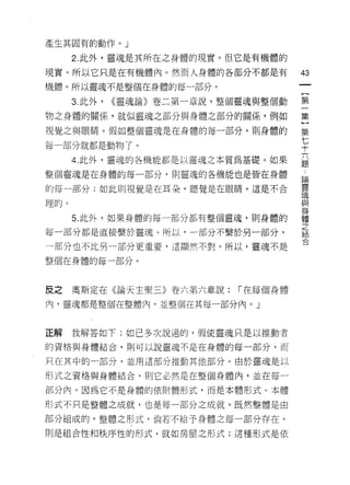 產生其固有的動作。」

      2. 此外，靈魂是其所在之身體的現實。但它是有機體的
現實。所以它只是在有機體內。然而人身體的各部分不都是有             43
機體。所以靈魂不是整個在身體的每一部分。
                                        一
                                        {
      3. 此外，   <<靈魂論》卷二第一章說，整個靈魂與整個動
                                        第
物之身體的關係，就似靈魂之部分與身體之部分的關係，例如             一
視覺之與眼睛。假如整個靈魂是在身體的每一部分，貝 IJ 身體的         集
每一部分就都是動物了。
                                        ]
                                        第
      4. 此外，靈魂的各機能都是以靈魂之本質為基礎。如果
                                        七
整個靈魂是在身體的每一部分，貝 IJ 靈魂的各機能也是皆在身體
                                        十
的每一部分;如此則視覺是在耳朵，聽覺是在眼睛。這是不合             六
理的。                                     題
      5. 此外，如果身體的每一部分都有整個靈魂，貝 IJ 身體的
                                        ﹒
                                        論
每一部分都是直接繫於靈魂。所以，一部分不繫於另一部分，
                                        靈
一部分也不比男一部分更重要，這顯然不對。所以，靈魂不是
                                        魂
整個在身體的每一部分。                             與
                                        身
反之    奧斯定在《論天主聖三》卷六第六章說:      l'在每個身體
                                        體
                                        之
內，靈魂都是堅個在整體內‘並整個在其每一部分內。」
                                        結
                                        合
正解    我解答如下:如己多次說過的，假使靈魂只是以推動者

的資格與身體結合，則可以說靈魂不是在身體的每一部分，而

只在其中的一部分，並用這部分推動其他部分。由於靈魂是以

形式之資格與身體結合，貝 IJ 它必然是在整個身體內，並在每一

部分內。因為它不是身體的依附體形式，而是本體形式。本體

形式不只是整體之成就，也是每一部分之成就。既然整體是由

部分組成的，整體之形式，倘若不給予身體之每一部分存在，

則是組合性和秩序性的形式，就如房屋之形式;這種形式是依
 