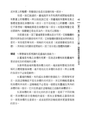 或本質上的整體，如j 整個白色是在面積的每一部分。

     但是，如己說過的，靈魂既然本然和偶然或間接地都沒

有數量上的整體性，所以如此說已足，即靈魂按本質與完美之       45
整體是整個在身體的每一部分;但不是按能力上的整體。因為
                                  一
                                  【
它不是憑每一種機能都是在身體的每一部分;而是按視覺它是
                                  第
在眼睛內，按聽覺它是在耳朵內，其他可以類推。            一
     但是要注意，因了靈魂需要身體各部分不間，它與整體的    集
關係和與各部分的關係有所不同:它與整體的關係是本然的和主      }
要的，有如是對專有的、相稱的可成就者(或直接要成全的主
                                  第
                                  七
體)   ;其與部分的關係是間接的，因了部分是以整體為指歸。
                                  十
                                  六
釋疑   i. 哲學家在那裡講的是靈魂的推動力。          題
     2. 靈魂是有機之身體的現實，是說這身體有如是靈魂所
                                  ﹒
要直接成全的相稱的主體。
                                  論
                                  靈
     3. 動物是由魂和整個身體合成的，魂直接所要成全的相
                                  魂
稱的主體是整個身體。魂不是如此在身體的各部分。所以身體       與
的各部分不必皆是動物。                       身
     4. 靈魂的機能，有的超出身體的整個能力，即理智和意
                                  體
志，故說這種機能不是在身體的任何部分 υ 其它的機能是靈魂
                                  之
                                  結
和身體所共有的;這種機能不必是每一個都在有靈魂在其內的
                                  合
身體的每一部分，它只在那適於這種機能之活動的身體部分。

     5. 說身體的某一部分比別的部分重要，是因了不同的機

能，而身體的部分是機能的器官。那為主要機能之器官的部

分，便是身體的主要部分，或者說那對該機能提供更重要服務

的部分。
 